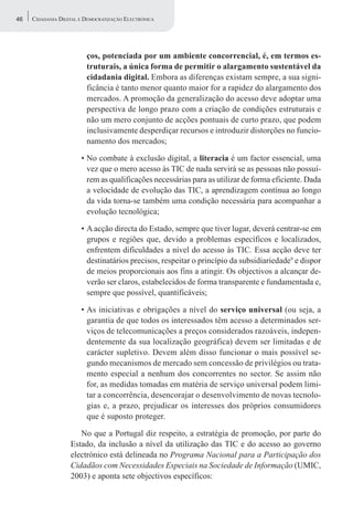 46   CIDADANIA DIGITAL E DEMOCRATIZAÇÃO ELECTRÓNICA




                         ços, potenciada por um ambiente concorrencial, é, em termos es-
                         truturais, a única forma de permitir o alargamento sustentável da
                         cidadania digital. Embora as diferenças existam sempre, a sua signi-
                         ficância é tanto menor quanto maior for a rapidez do alargamento dos
                         mercados. A promoção da generalização do acesso deve adoptar uma
                         perspectiva de longo prazo com a criação de condições estruturais e
                         não um mero conjunto de acções pontuais de curto prazo, que podem
                         inclusivamente desperdiçar recursos e introduzir distorções no funcio-
                         namento dos mercados;

                       • No combate à exclusão digital, a literacia é um factor essencial, uma
                         vez que o mero acesso às TIC de nada servirá se as pessoas não possuí-
                         rem as qualificações necessárias para as utilizar de forma eficiente. Dada
                         a velocidade de evolução das TIC, a aprendizagem contínua ao longo
                         da vida torna-se também uma condição necessária para acompanhar a
                         evolução tecnológica;

                       • A acção directa do Estado, sempre que tiver lugar, deverá centrar-se em
                         grupos e regiões que, devido a problemas específicos e localizados,
                         enfrentem dificuldades a nível do acesso às TIC. Essa acção deve ter
                         destinatários precisos, respeitar o princípio da subsidiariedade9 e dispor
                         de meios proporcionais aos fins a atingir. Os objectivos a alcançar de-
                         verão ser claros, estabelecidos de forma transparente e fundamentada e,
                         sempre que possível, quantificáveis;

                       • As iniciativas e obrigações a nível do serviço universal (ou seja, a
                         garantia de que todos os interessados têm acesso a determinados ser-
                         viços de telecomunicações a preços considerados razoáveis, indepen-
                         dentemente da sua localização geográfica) devem ser limitadas e de
                         carácter supletivo. Devem além disso funcionar o mais possível se-
                         gundo mecanismos de mercado sem concessão de privilégios ou trata-
                         mento especial a nenhum dos concorrentes no sector. Se assim não
                         for, as medidas tomadas em matéria de serviço universal podem limi-
                         tar a concorrência, desencorajar o desenvolvimento de novas tecnolo-
                         gias e, a prazo, prejudicar os interesses dos próprios consumidores
                         que é suposto proteger.

                      No que a Portugal diz respeito, a estratégia de promoção, por parte do
                   Estado, da inclusão a nível da utilização das TIC e do acesso ao governo
                   electrónico está delineada no Programa Nacional para a Participação dos
                   Cidadãos com Necessidades Especiais na Sociedade de Informação (UMIC,
                   2003) e aponta sete objectivos específicos:
 