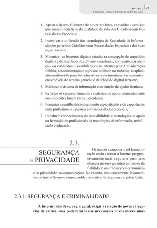 CAPÍTULO 2    47
                                               CIDADANIA DIGITAL E SOCIEDADE DE INFORMAÇÃO



          1. Apoiar o desenvolvimento de novos produtos, conteúdos e serviços
             que possam beneficiar da qualidade de vida dos Cidadãos com Ne-
             cessidades Especiais;
          2. Incentivar a utilização das tecnologias da Sociedade de Informa-
             ção por parte dos Cidadãos com Necessidades Especiais e das suas
             organizações;
          3. Minimizar as barreiras digitais criadas na concepção de conteúdos
             digitais e de interfaces de software e hardware, com particular aten-
             ção aos conteúdos disponibilizados na Internet pela Administração
             Pública, à documentação e software utilizado no trabalho, às aplica-
             ções multimédia para fins educativos e aos interfaces das comunica-
             ções móveis de terceira geração e da televisão digital terrestre;
          4. Melhorar o sistema de informação e atribuição de ajudas técnicas;
          5. Reforçar os recursos humanos e materiais de apoio, nomeadamente
             nos ambientes hospitalares e escolares;
          6. Fomentar a partilha de conhecimento especializado e de experiências
             entre profissionais e pessoas com necessidades especiais;
          7. Introduzir conhecimentos de acessibilidade e tecnologias de apoio
             na formação de profissionais de tecnologias de informação, reabili-
             tação e educação.




                2.3.
                                              Os rápidos avanços a nível da encrip-
        SEGURANÇA                          tação estão a tornar a Internet progres-
     E PRIVACIDADE                         sivamente mais segura e permitem
                                           oferecer maiores garantias em termos da
                                           fiabilidade das transacções económicas
      e da privacidade das comunicações. No entanto, simultaneamente, levantam-
      -se ou intensificam-se outros problemas a nível de segurança e privacidade.




2.3.1. SEGURANÇA E CRIMINALIDADE
         A Internet não deve, regra geral, exigir a criação de novas catego-
      rias de crimes, mas podem tornar-se necessários novos mecanismos
 