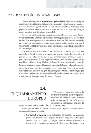 CAPÍTULO 2    49
                                              CIDADANIA DIGITAL E SOCIEDADE DE INFORMAÇÃO




2.3.2. PROTECÇÃO DA PRIVACIDADE
         No que diz respeito à protecção da privacidade, algumas tecnologias
      apresentam simultaneamente benefícios potenciais e riscos para os cidadãos.
      É o caso das tecnologias biométricas e de relacionamento de dados que tanto
      podem aumentar a conveniência e a segurança na utilização dos serviços
      como invasões inaceitáveis da privacidade.
         As tecnologias biométricas podem, por exemplo, prevenir casos de rou-
      bo de identidade, dar mais garantias às transacções realizadas via Internet
      ou facilitar os diagnósticos e tratamentos médicos. No entanto, este tipo
      de tecnologia está também muito susceptível a sofrer abusos pelo que é
      importante estabelecer quais os usos aceitáveis e inaceitáveis deste tipo
      de informação.
         A nível das bases de dados, é importante ter em conta que a recolha
      compulsiva de informação representa uma ameaça particularmente séria à
      privacidade e pode destruir muitos dos benefícios resultantes das tecnolo-
      gias de autenticação. É pois importante que, para além das garantias de
      confidencialidade e integridade da informação, se evite misturar dados de
      bases públicas e privadas. O acesso a bases de dados privadas pelas autori-
      dades deve estar sujeito a procedimentos legais que forneçam garantias
      suficientes aos cidadãos de que, em condições normais, a informação que
      transmitem na Internet permanecerá confidencial, não só em relação a in-
      trusões de particulares como do próprio Estado.




            2.4.
                                            Tal como acontece em matéria de
 ENQUADRAMENTO                          governo electrónico, as orientações es-
       EUROPEU                          tratégicas da União Europeia em ma-
                                        téria de sociedade da informação
                                        encontram-se explicitadas no plano de
      acção eEuropa 2005 (COMISSÃO EUROPEIA, 2002).
         Para a promoção da sociedade da informação, o plano estabelece cinco
      áreas prioritárias de actuação:
          1. Serviços de e-learning: com o objectivo de fomentar o e-learning,
             prevê-se o fomento das ligações em banda larga nas instituições
             educativas e da criação de campus virtuais nas universidades, a
             investigação com vista à implantação de redes e plataformas pan-
 