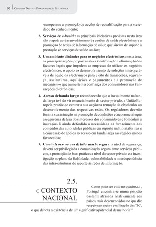 50   CIDADANIA DIGITAL E DEMOCRATIZAÇÃO ELECTRÓNICA




                             -europeias e a promoção de acções de requalificação para a socie-
                             dade do conhecimento;
                         2. Serviços de e-health: as principais iniciativas previstas nesta área
                            são o apoio ao desenvolvimento de cartões de saúde electrónicos e a
                            promoção de redes de informação de saúde que sirvam de suporte à
                            prestação de serviços de saúde on-line;
                         3. Um ambiente dinâmico para os negócios electrónicos: nesta área,
                            as principais acções propostas são a identificação e eliminação dos
                            factores legais que impedem as empresas de utilizar os negócios
                            electrónicos, o apoio ao desenvolvimento de soluções interoperá-
                            veis de negócios electrónicos para efeito de transacções, seguran-
                            ça, assinaturas, aquisições e pagamentos e a promoção de
                            mecanismos que aumentem a confiança dos consumidores nas tran-
                            sacções electrónicas;
                         4. Acesso de banda larga: reconhecendo que o investimento na ban-
                            da larga terá de vir essencialmente do sector privado, a União Eu-
                            ropeia propõe-se centrar a sua acção na remoção de obstáculos ao
                            desenvolvimento das respectivas redes. Os reguladores deverão
                            focar a sua actuação na promoção de condições concorrenciais que
                            assegurem a defesa dos interesses dos consumidores e fomentem a
                            inovação. É ainda defendida a necessidade de fornecimento dos
                            conteúdos das autoridades públicas em suporte multiplataformas e
                            a concessão de apoios ao acesso em banda larga nas regiões menos
                            favorecidas;
                         5. Uma infra-estrutura de informação segura: a nível da segurança,
                            deverá ser privilegiada a comunicação segura entre serviços públi-
                            cos, a promoção de boas práticas a nível do sector privado e a inves-
                            tigação no plano da fiabilidade, vulnerabilidade e interdependência
                            das infra-estruturas de suporte às redes de informação.




                               2.5.
                                                            Como pode ser visto no quadro 2.1,
                       O CONTEXTO                       Portugal encontra-se numa posição
                                                        bastante atrasada relativamente aos
                         NACIONAL                       países mais desenvolvidos no que diz
                                                        respeito ao acesso e utilização das TIC,
                   o que denota a existência de um significativo potencial de melhoria10.
 