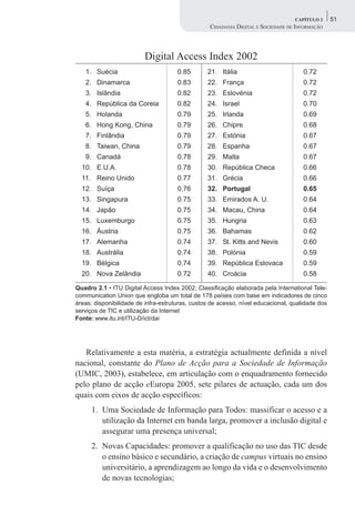 CAPÍTULO 2     51
                                                  CIDADANIA DIGITAL E SOCIEDADE DE INFORMAÇÃO




                         Digital Access Index 2002
   1. Suécia                          0.85       21. Itália                          0.72
   2. Dinamarca                       0.83       22. França                          0.72
   3. Islândia                        0.82       23. Eslovénia                       0.72
   4. República da Coreia             0.82       24. Israel                          0.70
   5. Holanda                         0.79       25. Irlanda                         0.69
   6. Hong Kong, China                0.79       26. Chipre                          0.68
   7. Finlândia                       0.79       27. Estónia                         0.67
   8. Taiwan, China                   0.79       28. Espanha                         0.67
   9. Canadá                          0.78       29. Malta                           0.67
  10. E.U.A.                          0.78       30. República Checa                 0.66
  11. Reino Unido                     0.77       31. Grécia                          0.66
  12. Suíça                           0.76       32. Portugal                        0.65
  13. Singapura                       0.75       33. Emirados A. U.                  0.64
  14. Japão                           0.75       34. Macau, China                    0.64
  15. Luxemburgo                      0.75       35. Hungria                         0.63
  16. Áustria                         0.75       36. Bahamas                         0.62
  17. Alemanha                        0.74       37. St. Kitts and Nevis             0.60
  18. Austrália                       0.74       38. Polónia                         0.59
  19. Bélgica                         0.74       39. República Eslovaca              0.59
  20. Nova Zelândia                   0.72       40. Croácia                         0.58

Quadro 2.1 • ITU Digital Access Index 2002; Classificação elaborada pela International Tele-
communication Union que engloba um total de 178 países com base em indicadores de cinco
áreas: disponibilidade de infra-estruturas, custos de acesso, nível educacional, qualidade dos
serviços de TIC e utilização da Internet
Fonte: www.itu.int/ITU-D/ict/dai




   Relativamente a esta matéria, a estratégia actualmente definida a nível
nacional, constante do Plano de Acção para a Sociedade de Informação
(UMIC, 2003), estabelece, em articulação com o enquadramento fornecido
pelo plano de acção eEuropa 2005, sete pilares de actuação, cada um dos
quais com eixos de acção específicos:
      1. Uma Sociedade de Informação para Todos: massificar o acesso e a
         utilização da Internet em banda larga, promover a inclusão digital e
         assegurar uma presença universal;
      2. Novas Capacidades: promover a qualificação no uso das TIC desde
         o ensino básico e secundário, a criação de campus virtuais no ensino
         universitário, a aprendizagem ao longo da vida e o desenvolvimento
         de novas tecnologias;
 