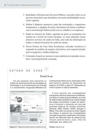 52   CIDADANIA DIGITAL E DEMOCRATIZAÇÃO ELECTRÓNICA




                         3. Qualidade e Eficiência dos Serviços Públicos: este pilar refere-se ao
                            governo electrónico que abordámos em maior profundidade no pri-
                            meiro capítulo;
                         4. Melhor Cidadania: promover, junto das instituições e organismos
                            competentes, a adopção de meios electrónicos de forma a melhora-
                            rem a comunicação bidireccional com os cidadãos e as empresas;
                         5. Saúde ao Alcance de Todos: seguindo de perto as orientações em
                            matéria de e-health da União Europeia, os eixos definidos foram
                            promover serviços de saúde em linha, uma rede de informação da
                            saúde e o desenvolvimento do cartão do utente;
                         6. Novas Formas de Criar Valor Económico: conceder incentivos à
                            expansão de modelos de negócio electrónico, com especial atenção
                            para as pequenas e médias empresas;
                         7. Conteúdos Atractivos: promover uma indústria de conteúdos inova-
                            dora e tecnologicamente avançada.




      E S T U D O             D E        C A S O

                                                  Portal b-on
           Um dos projectos mais marcantes no                 Conhecimento Online (b-on), financiada a 50%
       âmbito do desenvolvimento da Sociedade de              pelo Governo (através do Orçamento de
       Informação e do Conhecimento em Portugal               estado e do POSI) e pelas 47 instituições do
       é a recentemente inaugurada Biblioteca do              ensino superior e ciência aderentes.


                                                                  A b-on permite aos investigadores
                                                              portugueses efectuar pesquisas simultâneas,
                                                              com base no motor de busca Metalib, em mais
                                                              de 3500 revistas científicas e ler o texto integral
                                                              dos artigos encontrados. A partir de www.b-
                                                              on.pt é possível a pesquisa em seis das
                                                              principais editoras de revistas científicas
                                                              (Elsevier, IEEE, Kluwer, SAGE, Springer e
                                                              Wiley). Para além do acesso ao texto integral
                                                              dos artigos, é possível aos investigadores
                                                              consultar os resumos («abstracts») dos artigos
                                                              através de diferentes tipos de pesquisa que
                                                              incluem palavra-chave, autor, título da
                                                              publicação, ano, editora, etc.

      Figura 2.1 • Página de abertura da b-on (www.b-on.pt)   Fontes: www.b-on.pt
 