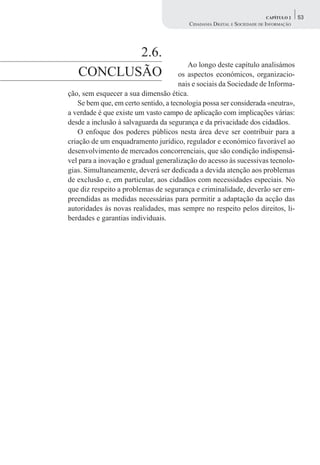 CAPÍTULO 2    53
                                         CIDADANIA DIGITAL E SOCIEDADE DE INFORMAÇÃO




          2.6.
                                          Ao longo deste capítulo analisámos
   CONCLUSÃO                           os aspectos económicos, organizacio-
                                       nais e sociais da Sociedade de Informa-
ção, sem esquecer a sua dimensão ética.
    Se bem que, em certo sentido, a tecnologia possa ser considerada «neutra»,
a verdade é que existe um vasto campo de aplicação com implicações várias:
desde a inclusão à salvaguarda da segurança e da privacidade dos cidadãos.
    O enfoque dos poderes públicos nesta área deve ser contribuir para a
criação de um enquadramento jurídico, regulador e económico favorável ao
desenvolvimento de mercados concorrenciais, que são condição indispensá-
vel para a inovação e gradual generalização do acesso às sucessivas tecnolo-
gias. Simultaneamente, deverá ser dedicada a devida atenção aos problemas
de exclusão e, em particular, aos cidadãos com necessidades especiais. No
que diz respeito a problemas de segurança e criminalidade, deverão ser em-
preendidas as medidas necessárias para permitir a adaptação da acção das
autoridades às novas realidades, mas sempre no respeito pelos direitos, li-
berdades e garantias individuais.
 