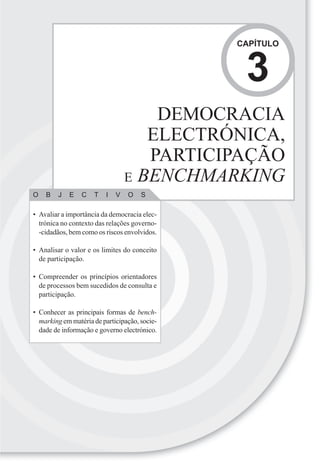 CAPÍTULO



                                                3
                                     DEMOCRACIA
                                    ELECTRÓNICA,
                                    PARTICIPAÇÃO
                                 E BENCHMARKING
O   B   J   E    C   T   I   V   O    S

• Avaliar a importância da democracia elec-
  trónica no contexto das relações governo-
  -cidadãos, bem como os riscos envolvidos.

• Analisar o valor e os limites do conceito
  de participação.

• Compreender os princípios orientadores
  de processos bem sucedidos de consulta e
  participação.

• Conhecer as principais formas de bench-
  marking em matéria de participação, socie-
  dade de informação e governo electrónico.
 