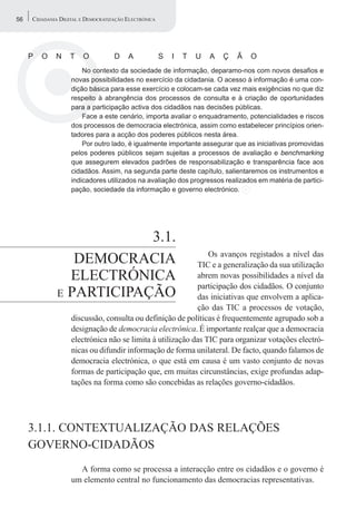 56   CIDADANIA DIGITAL E DEMOCRATIZAÇÃO ELECTRÓNICA




     P   O   N     T    O          D    A             S   I   T   U   A   Ç   Ã   O
                       No contexto da sociedade de informação, deparamo-nos com novos desafios e
                   novas possibilidades no exercício da cidadania. O acesso à informação é uma con-
                   dição básica para esse exercício e colocam-se cada vez mais exigências no que diz
                   respeito à abrangência dos processos de consulta e à criação de oportunidades
                   para a participação activa dos cidadãos nas decisões públicas.
                       Face a este cenário, importa avaliar o enquadramento, potencialidades e riscos
                   dos processos de democracia electrónica, assim como estabelecer princípios orien-
                   tadores para a acção dos poderes públicos nesta área.
                       Por outro lado, é igualmente importante assegurar que as iniciativas promovidas
                   pelos poderes públicos sejam sujeitas a processos de avaliação e benchmarking
                   que assegurem elevados padrões de responsabilização e transparência face aos
                   cidadãos. Assim, na segunda parte deste capítulo, salientaremos os instrumentos e
                   indicadores utilizados na avaliação dos progressos realizados em matéria de partici-
                   pação, sociedade da informação e governo electrónico.




                          3.1.
                                                               Os avanços registados a nível das
                 DEMOCRACIA                                TIC e a generalização da sua utilização
                ELECTRÓNICA                                abrem novas possibilidades a nível da
                                                           participação dos cidadãos. O conjunto
              E PARTICIPAÇÃO                               das iniciativas que envolvem a aplica-
                                                           ção das TIC a processos de votação,
                   discussão, consulta ou definição de políticas é frequentemente agrupado sob a
                   designação de democracia electrónica. É importante realçar que a democracia
                   electrónica não se limita à utilização das TIC para organizar votações electró-
                   nicas ou difundir informação de forma unilateral. De facto, quando falamos de
                   democracia electrónica, o que está em causa é um vasto conjunto de novas
                   formas de participação que, em muitas circunstâncias, exige profundas adap-
                   tações na forma como são concebidas as relações governo-cidadãos.




     3.1.1. CONTEXTUALIZAÇÃO DAS RELAÇÕES
     GOVERNO-CIDADÃOS
                     A forma como se processa a interacção entre os cidadãos e o governo é
                   um elemento central no funcionamento das democracias representativas.
 