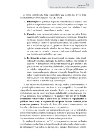 CAPÍTULO 3    57
                                    DEMOCRACIA ELECTRÓNICA, PARTICIPAÇÃO E BENCHMARKING



   De forma simplificada, pode-se considerar que existem três níveis de re-
lacionamento governo-cidadãos (OCDE, 2001):
     1. Informação: os governos disponibilizam informação sobre as suas
        políticas e regulamentações a que os cidadãos podem aceder por sua
        iniciativa ou divulgam-na activamente junto dos cidadãos. A este
        nível, a relação é essencialmente unidireccional;
     2. Consulta: neste patamar intermédio, os governos, para além de for-
        necerem informação, procuram tomar conhecimento das diferentes
        visões dos cidadãos relativamente às decisões em causa. A consulta
        pode processar-se através de numerosas formas, tais como comentá-
        rios a iniciativas legislativas, grupos de discussão ou inquéritos de
        opinião mais ou menos focalizados. Através do emprego destes meios,
        os processos de consulta criam um relacionamento bilateral, ainda
        que limitado, entre cidadãos e governo;
     3. Participação activa: a este terceiro nível, os cidadãos estão envol-
        vidos activamente na definição das políticas públicas e na tomada de
        decisões. A participação activa pode traduzir-se, por exemplo, em
        parcerias com entidades da sociedade civil, colaboração com grupos
        de trabalho independentes ou processos de diálogo público com as
        partes interessadas desde a fase de concepção das políticas. Este ní-
        vel de relacionamento possibilita a consideração de propostas alter-
        nativas, assim como de alterações às posições de partida dos governos
        relativamente às matérias sob consideração.
    Os três tipos de relacionamento são em larga medida complementares, e
o grau de aplicação de cada um deles no processo político dependerá das
circunstâncias concretas de cada situação. Sendo certo que, regra geral, é
preferível um grau de envolvimento dos cidadãos tão profundo quanto pos-
sível, é importante notar também que, em qualquer dos três níveis de rela-
cionamento considerados, o poder final de formular e implementar as
políticas, assim como a responsabilidade pelas decisões tomadas, cabe
sempre aos governos. Se assim não fosse, aliás, estaria posto em causa um
dos pilares fundamentais da democracia representativa.
    Os processos de consulta e de participação activa devem ser entendidos
como instrumentos complementares para melhorar a qualidade das políticas
formuladas e aumentar a transparência das decisões e não como substitutos
dos mecanismos tradicionais da democracia representativa.
    Se usadas eficientemente, as TIC podem potenciar enormes melhorias
nos três níveis, ao facilitar: a disponibilização de informação a baixo custo e
de forma acessível, a realização de inquéritos e grupos de discussão, a recep-
 