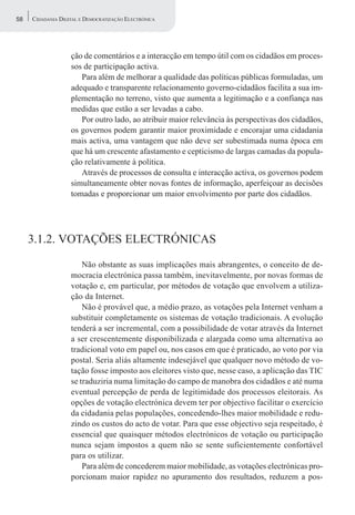 58   CIDADANIA DIGITAL E DEMOCRATIZAÇÃO ELECTRÓNICA




                   ção de comentários e a interacção em tempo útil com os cidadãos em proces-
                   sos de participação activa.
                      Para além de melhorar a qualidade das políticas públicas formuladas, um
                   adequado e transparente relacionamento governo-cidadãos facilita a sua im-
                   plementação no terreno, visto que aumenta a legitimação e a confiança nas
                   medidas que estão a ser levadas a cabo.
                      Por outro lado, ao atribuir maior relevância às perspectivas dos cidadãos,
                   os governos podem garantir maior proximidade e encorajar uma cidadania
                   mais activa, uma vantagem que não deve ser subestimada numa época em
                   que há um crescente afastamento e cepticismo de largas camadas da popula-
                   ção relativamente à política.
                      Através de processos de consulta e interacção activa, os governos podem
                   simultaneamente obter novas fontes de informação, aperfeiçoar as decisões
                   tomadas e proporcionar um maior envolvimento por parte dos cidadãos.




     3.1.2. VOTAÇÕES ELECTRÓNICAS

                       Não obstante as suas implicações mais abrangentes, o conceito de de-
                   mocracia electrónica passa também, inevitavelmente, por novas formas de
                   votação e, em particular, por métodos de votação que envolvem a utiliza-
                   ção da Internet.
                       Não é provável que, a médio prazo, as votações pela Internet venham a
                   substituir completamente os sistemas de votação tradicionais. A evolução
                   tenderá a ser incremental, com a possibilidade de votar através da Internet
                   a ser crescentemente disponibilizada e alargada como uma alternativa ao
                   tradicional voto em papel ou, nos casos em que é praticado, ao voto por via
                   postal. Seria aliás altamente indesejável que qualquer novo método de vo-
                   tação fosse imposto aos eleitores visto que, nesse caso, a aplicação das TIC
                   se traduziria numa limitação do campo de manobra dos cidadãos e até numa
                   eventual percepção de perda de legitimidade dos processos eleitorais. As
                   opções de votação electrónica devem ter por objectivo facilitar o exercício
                   da cidadania pelas populações, concedendo-lhes maior mobilidade e redu-
                   zindo os custos do acto de votar. Para que esse objectivo seja respeitado, é
                   essencial que quaisquer métodos electrónicos de votação ou participação
                   nunca sejam impostos a quem não se sente suficientemente confortável
                   para os utilizar.
                       Para além de concederem maior mobilidade, as votações electrónicas pro-
                   porcionam maior rapidez no apuramento dos resultados, reduzem a pos-
 