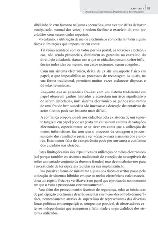 CAPÍTULO 3    59
                                  DEMOCRACIA ELECTRÓNICA, PARTICIPAÇÃO E BENCHMARKING



sibilidade de erro humano nalgumas operações (uma vez que deixa de haver
manipulação manual dos votos) e podem facilitar o exercício do voto por
cidadãos com necessidades especiais.
    No entanto, a utilização de meios electrónicos comporta também alguns
riscos e limitações que importa ter em conta:
   • Tal como acontece com os votos por via postal, as votações electróni-
     cas, não sendo presenciais, diminuem as garantias no exercício do
     direito de cidadania, dando azo a que os cidadãos possam sofrer influ-
     ências indevidas ou mesmo, em casos extremos, serem coagidos;
   • Com um sistema electrónico, deixa de existir um suporte físico em
     papel, o que impossibilita os processos de recontagem os quais, na
     sua forma tradicional, permitem muitas vezes esclarecer disputas e
     dúvidas levantadas;
   • Enquanto que as potenciais fraudes com um sistema tradicional em
     papel oferecem ganhos limitados e acarretam um risco significativo
     de serem detectadas, num sistema electrónico os ganhos resultantes
     de uma fraude bem sucedida são imensos e a detecção de tentativas de
     actos ilícitos pode ser bastante mais difícil;
   • A confiança proporcionada aos cidadãos pela existência de um supor-
     te tangível em papel pode ser posta em causa num sistema de votações
     electrónicas, especialmente se se tiver em conta que a utilização de
     meios informáticos faz com que o processo de contagem e proces-
     samento dos resultados passe a ser «opaco» para a maioria dos eleito-
     res. Esta menor falta de transparência pode por em causa a confiança
     dos cidadãos nas eleições.
    Estas limitações não são impeditivas da utilização de meios electrónicos
(até porque também os sistemas tradicionais de votação são susceptíveis de
sofrer um variado conjunto de abusos e fraudes) mas devem alertar-nos para
a necessidade de ter especiais cautelas na sua implementação.
    Uma possível forma de minimizar alguns dos riscos descritos passa pela
utilização de sistemas híbridos em que os meios electrónicos estão associa-
dos a um registo físico (e verificável) em papel que é produzido no momento
em que o voto é processado electronicamente11.
    Para além dos procedimentos técnicos de segurança, todas as iniciativas
de participação electrónica deverão assentar em meios de controlo democrá-
ticos, nomeadamente através da supervisão de representantes das diversas
forças políticas em competição e, sempre que possível, de observadores ex-
ternos independentes que assegurem a fiabilidade e imparcialidade dos sis-
temas utilizados.
 