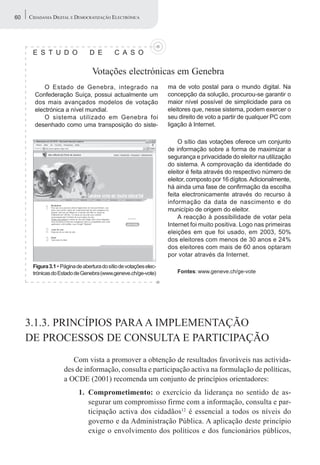60   CIDADANIA DIGITAL E DEMOCRATIZAÇÃO ELECTRÓNICA




      E S T U D O               D E         C A S O

                                 Votações electrónicas em Genebra
           O Estado de Genebra, integrado na                       ma de voto postal para o mundo digital. Na
       Confederação Suíça, possui actualmente um                   concepção da solução, procurou-se garantir o
       dos mais avançados modelos de votação                       maior nível possível de simplicidade para os
       electrónica a nível mundial.                                eleitores que, nesse sistema, podem exercer o
           O sistema utilizado em Genebra foi                      seu direito de voto a partir de qualquer PC com
       desenhado como uma transposição do siste-                   ligação à Internet.

                                                                       O sítio das votações oferece um conjunto
                                                                   de informação sobre a forma de maximizar a
                                                                   segurança e privacidade do eleitor na utilização
                                                                   do sistema. A comprovação da identidade do
                                                                   eleitor é feita através do respectivo número de
                                                                   eleitor, composto por 16 dígitos. Adicionalmente,
                                                                   há ainda uma fase de confirmação da escolha
                                                                   feita electronicamente através do recurso à
                                                                   informação da data de nascimento e do
                                                                   município de origem do eleitor.
                                                                       A reacção à possibilidade de votar pela
                                                                   Internet foi muito positiva. Logo nas primeiras
                                                                   eleições em que foi usado, em 2003, 50%
                                                                   dos eleitores com menos de 30 anos e 24%
                                                                   dos eleitores com mais de 60 anos optaram
                                                                   por votar através da Internet.
      Figura 3.1 • Página de abertura do sítio de votações elec-
      trónicas do Estado de Genebra (www.geneve.ch/ge-vote)           Fontes: www.geneve.ch/ge-vote




     3.1.3. PRINCÍPIOS PARA A IMPLEMENTAÇÃO
     DE PROCESSOS DE CONSULTA E PARTICIPAÇÃO
                       Com vista a promover a obtenção de resultados favoráveis nas activida-
                    des de informação, consulta e participação activa na formulação de políticas,
                    a OCDE (2001) recomenda um conjunto de princípios orientadores:
                           1. Comprometimento: o exercício da liderança no sentido de as-
                              segurar um compromisso firme com a informação, consulta e par-
                              ticipação activa dos cidadãos12 é essencial a todos os níveis do
                              governo e da Administração Pública. A aplicação deste princípio
                              exige o envolvimento dos políticos e dos funcionários públicos,
 