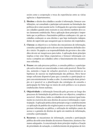 CAPÍTULO 3    61
                               DEMOCRACIA ELECTRÓNICA, PARTICIPAÇÃO E BENCHMARKING



   assim como a cooperação e troca de experiências entre as várias
   agências e departamentos;
2. Direitos: o direito dos cidadãos a aceder à informação, fornecer con-
   tribuições, ser consultado e participar activamente na formulação das
   políticas deve estar assente na lei. A obrigação de o governo responder
   aos cidadãos quando estes exercem os seus direitos também deve es-
   tar claramente estabelecida. Para a aplicação deste princípio é impor-
   tante que os políticos e funcionários públicos conheçam a lei, que os
   cidadãos conheçam os seus direitos e que haja instituições indepen-
   dentes de supervisão que assegurem que os mesmos são respeitados;
3. Clareza: os objectivos e os limites dos mecanismos de informação,
   consulta e participação activa devem estar claramente definidos des-
   de o início. Os papéis e as responsabilidades do governo e dos cida-
   dãos devem ser inequívocos para todos. A aplicação deste princípio
   implica evitar criar falsas expectativas e fornecer informação cor-
   recta e completa aos cidadãos sobre o funcionamento dos mecanis-
   mos referidos;
4. Prazos: em cada processo político, a consulta pública e a participa-
   ção activa devem ser concretizadas o mais cedo possível. Desta for-
   ma, aumenta o leque de soluções possíveis e maximizam-se as
   hipóteses de sucesso na implementação das políticas. Deve haver
   tempo suficiente disponível para que a consulta e a participação se-
   jam convenientemente levadas a cabo. A concretização deste princí-
   pio só é possível se a planificação das estratégias de consulta e
   participação for feita logo no início do ciclo político e se os prazos
   estabelecidos forem realistas;
5. Objectividade: a informação fornecida pelo governo ao longo dos
   processos de formulação de políticas deve ser objectiva, completa e
   acessível. Além disso, todos os cidadãos devem merecer igual trata-
   mento no exercício dos seus direitos de acesso à informação e à par-
   ticipação. A aplicação prática deste princípio exige o estabelecimento
   e a aplicação de padrões de exigência para os serviços do Estado que
   prestam informação ao público, a utilização de múltiplos canais de
   acesso e a garantia de direitos de apelo em matéria de informação,
   consulta e participação;
6. Recursos: os mecanismos de informação, consulta e participação
   pública deverão estar dotados de recursos financeiros, técnicos e hu-
   manos adequados. A concretização deste princípio implica a fixação
   de prioridades de actuação, o estabelecimento de programas de trei-
 