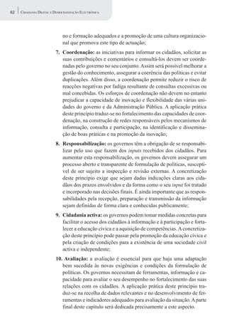 62   CIDADANIA DIGITAL E DEMOCRATIZAÇÃO ELECTRÓNICA




                             no e formação adequados e a promoção de uma cultura organizacio-
                             nal que promova este tipo de actuação;
                         7. Coordenação: as iniciativas para informar os cidadãos, solicitar as
                            suas contribuições e comentários e consultá-los devem ser coorde-
                            nadas pelo governo no seu conjunto. Assim será possível melhorar a
                            gestão do conhecimento, assegurar a coerência das políticas e evitar
                            duplicações. Além disso, a coordenação permite reduzir o risco de
                            reacções negativas por fadiga resultante de consultas excessivas ou
                            mal concebidas. Os esforços de coordenação não devem no entanto
                            prejudicar a capacidade de inovação e flexibilidade das várias uni-
                            dades do governo e da Administração Pública. A aplicação prática
                            deste princípio traduz-se no fortalecimento das capacidades de coor-
                            denação, na construção de redes responsáveis pelos mecanismos de
                            informação, consulta e participação, na identificação e dissemina-
                            ção de boas práticas e na promoção da inovação;
                         8. Responsabilização: os governos têm a obrigação de se responsabi-
                            lizar pelo uso que fazem dos inputs recebidos dos cidadãos. Para
                            aumentar esta responsabilização, os governos devem assegurar um
                            processo aberto e transparente de formulação de políticas, susceptí-
                            vel de ser sujeito a inspecção e revisão externas. A concretização
                            deste princípio exige que sejam dadas indicações claras aos cida-
                            dãos dos prazos envolvidos e da forma como o seu input foi tratado
                            e incorporado nas decisões finais. É ainda importante que as respon-
                            sabilidades pela recepção, preparação e transmissão da informação
                            sejam definidas de forma clara e conhecidas publicamente;
                         9. Cidadania activa: os governos podem tomar medidas concretas para
                            facilitar o acesso dos cidadãos à informação e à participação e forta-
                            lecer a educação cívica e a aquisição de competências. A concretiza-
                            ção deste princípio pode passar pela promoção da educação cívica e
                            pela criação de condições para a existência de uma sociedade civil
                            activa e independente;
                         10. Avaliação: a avaliação é essencial para que haja uma adaptação
                            bem sucedida às novas exigências e condições da formulação de
                            políticas. Os governos necessitam de ferramentas, informação e ca-
                            pacidade para avaliar o seu desempenho no fortalecimento das suas
                            relações com os cidadãos. A aplicação prática deste princípio tra-
                            duz-se na recolha de dados relevantes e no desenvolvimento de fer-
                            ramentas e indicadores adequados para avaliação da situação. A parte
                            final deste capítulo será dedicada precisamente a este aspecto.
 