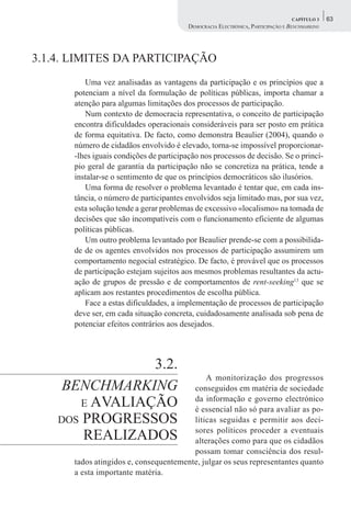 CAPÍTULO 3    63
                                         DEMOCRACIA ELECTRÓNICA, PARTICIPAÇÃO E BENCHMARKING




3.1.4. LIMITES DA PARTICIPAÇÃO
         Uma vez analisadas as vantagens da participação e os princípios que a
      potenciam a nível da formulação de políticas públicas, importa chamar a
      atenção para algumas limitações dos processos de participação.
         Num contexto de democracia representativa, o conceito de participação
      encontra dificuldades operacionais consideráveis para ser posto em prática
      de forma equitativa. De facto, como demonstra Beaulier (2004), quando o
      número de cidadãos envolvido é elevado, torna-se impossível proporcionar-
      -lhes iguais condições de participação nos processos de decisão. Se o princí-
      pio geral de garantia da participação não se concretiza na prática, tende a
      instalar-se o sentimento de que os princípios democráticos são ilusórios.
         Uma forma de resolver o problema levantado é tentar que, em cada ins-
      tância, o número de participantes envolvidos seja limitado mas, por sua vez,
      esta solução tende a gerar problemas de excessivo «localismo» na tomada de
      decisões que são incompatíveis com o funcionamento eficiente de algumas
      políticas públicas.
         Um outro problema levantado por Beaulier prende-se com a possibilida-
      de de os agentes envolvidos nos processos de participação assumirem um
      comportamento negocial estratégico. De facto, é provável que os processos
      de participação estejam sujeitos aos mesmos problemas resultantes da actu-
      ação de grupos de pressão e de comportamentos de rent-seeking13 que se
      aplicam aos restantes procedimentos de escolha pública.
         Face a estas dificuldades, a implementação de processos de participação
      deve ser, em cada situação concreta, cuidadosamente analisada sob pena de
      potenciar efeitos contrários aos desejados.




                 3.2.
                                            A monitorização dos progressos
     BENCHMARKING                       conseguidos em matéria de sociedade
        E AVALIAÇÃO                     da informação e governo electrónico
                                        é essencial não só para avaliar as po-
    DOS PROGRESSOS                      líticas seguidas e permitir aos deci-
                                        sores políticos proceder a eventuais
        REALIZADOS                      alterações como para que os cidadãos
                                        possam tomar consciência dos resul-
      tados atingidos e, consequentemente, julgar os seus representantes quanto
      a esta importante matéria.
 
