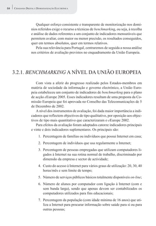 64   CIDADANIA DIGITAL E DEMOCRATIZAÇÃO ELECTRÓNICA




                      Qualquer esforço consistente e transparente de monitorização nos domí-
                   nios referidos exige o recurso a técnicas de benchmarking, ou seja, à recolha
                   e análise de dados referentes a um conjunto de indicadores mensuráveis que
                   permitem avaliar, com maior ou menor precisão, os resultados conseguidos,
                   quer em termos absolutos, quer em termos relativos.
                      Pela sua relevância para Portugal, centraremos de seguida a nossa análise
                   nos critérios de avaliação previstos no enquadramento da União Europeia.




     3.2.1. BENCHMARKING A NÍVEL DA UNIÃO EUROPEIA
                      Com vista a aferir do progresso realizado pelos Estados-membros em
                   matéria de sociedade da informação e governo electrónico, a União Euro-
                   peia estabeleceu um conjunto de indicadores de benchmarking para o plano
                   de acção eEurope 2005. Esses indicadores resultam de uma proposta da Co-
                   missão Europeia que foi aprovada no Conselho das Telecomunicações de 5
                   de Dezembro de 2002.
                      A nível dos instrumentos de avaliação, foi dada maior importância a indi-
                   cadores que reflectem objectivos de tipo qualitativo, por oposição aos objec-
                   tivos de tipo mais quantitativo que caracterizaram o eEurope 2002.
                      Para efeitos da avaliação foram adoptados catorze indicadores principais
                   e vinte e dois indicadores suplementares. Os principais são:
                         1. Percentagem de famílias ou indivíduos que possui Internet em casa;
                         2. Percentagem de indivíduos que usa regularmente a Internet;
                         3. Percentagem de pessoas empregadas que utilizam computadores li-
                            gados à Internet na sua rotina normal de trabalho, discriminado por
                            dimensão da empresa e sector de actividade;
                         4. Custo do acesso à Internet para vários graus de utilização: 20, 30, 40
                            horas/mês e sem limite de tempo;
                         5. Número de serviços públicos básicos totalmente disponíveis on-line;
                         6. Número de alunos por computador com ligação à Internet (com e
                            sem banda larga), sendo que apenas devem ser contabilizados os
                            computadores utilizados para fins educacionais;
                         7. Percentagem da população (com idade mínima de 16 anos) que uti-
                            liza a Internet para procurar informação sobre saúde para si ou para
                            outras pessoas;
 