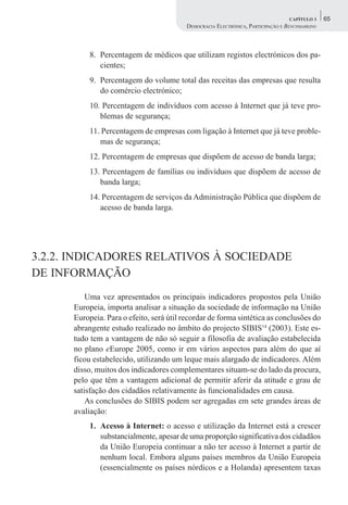 CAPÍTULO 3    65
                                          DEMOCRACIA ELECTRÓNICA, PARTICIPAÇÃO E BENCHMARKING



           8. Percentagem de médicos que utilizam registos electrónicos dos pa-
              cientes;
           9. Percentagem do volume total das receitas das empresas que resulta
              do comércio electrónico;
           10. Percentagem de indivíduos com acesso à Internet que já teve pro-
              blemas de segurança;
           11. Percentagem de empresas com ligação à Internet que já teve proble-
              mas de segurança;
           12. Percentagem de empresas que dispõem de acesso de banda larga;
           13. Percentagem de famílias ou indivíduos que dispõem de acesso de
              banda larga;
           14. Percentagem de serviços da Administração Pública que dispõem de
              acesso de banda larga.




3.2.2. INDICADORES RELATIVOS À SOCIEDADE
DE INFORMAÇÃO
          Uma vez apresentados os principais indicadores propostos pela União
      Europeia, importa analisar a situação da sociedade de informação na União
      Europeia. Para o efeito, será útil recordar de forma sintética as conclusões do
      abrangente estudo realizado no âmbito do projecto SIBIS14 (2003). Este es-
      tudo tem a vantagem de não só seguir a filosofia de avaliação estabelecida
      no plano eEurope 2005, como ir em vários aspectos para além do que aí
      ficou estabelecido, utilizando um leque mais alargado de indicadores. Além
      disso, muitos dos indicadores complementares situam-se do lado da procura,
      pelo que têm a vantagem adicional de permitir aferir da atitude e grau de
      satisfação dos cidadãos relativamente às funcionalidades em causa.
          As conclusões do SIBIS podem ser agregadas em sete grandes áreas de
      avaliação:
           1. Acesso à Internet: o acesso e utilização da Internet está a crescer
              substancialmente, apesar de uma proporção significativa dos cidadãos
              da União Europeia continuar a não ter acesso à Internet a partir de
              nenhum local. Embora alguns países membros da União Europeia
              (essencialmente os países nórdicos e a Holanda) apresentem taxas
 