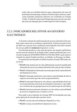 CAPÍTULO 3    67
                                          DEMOCRACIA ELECTRÓNICA, PARTICIPAÇÃO E BENCHMARKING



              estão a dar um contributo decisivo para o alargamento das taxas de
              penetração da banda larga, embora a União Europeia continue a apre-
              sentar resultados claramente inferiores aos verificados nos Estados
              Unidos. É ainda de realçar que Portugal apresenta uma das mas rápi-
              das taxas de migração para a banda larga da União Europeia.




3.2.3. INDICADORES RELATIVOS AO GOVERNO
ELECTRÓNICO

          A nível da avaliação da implementação do governo electrónico têm tam-
      bém vindo a processar-se mudanças significativas. O plano de acção eEuro-
      pe 2005 veio, como já vimos, estabelecer como indicador relevante o número
      de serviços públicos totalmente disponíveis on-line.
          Esta alteração produziu, como seria de esperar, um impacto significativo
      no mais recente relatório de avaliação sobre a matéria produzido para a Co-
      missão Europeia (CAP GEMINI ERNST & YOUNG, 2004) o qual analisa a
      situação nos quinze Estados-membros, na Islândia, na Noruega e na Suíça.
          O esquema de classificações no âmbito do plano eEurope 2002 tinha cin-
      co níveis:
         • Nível 0: total ausência de um sítio publicamente acessível mantido pelo
           fornecedor do serviço ou carácter totalmente irrelevante do sítio existente;
         • Nível 1: informação (a informação necessária para iniciar o procedimento
           está disponível on-line);
         • Nível 2: interacção unilateral (o sítio oferece a possibilidade de obter o
           impresso necessário para dar início ao procedimento);
         • Nível 3: interacção bilateral (o sítio oferece a possibilidade de dar iní-
           cio ao procedimento através de um formulário electrónico o que impli-
           ca a existência de um qualquer processo de autenticação do utilizador);
         • Nível 4: total processamento electrónico (o sítio oferece a possibilidade
           de resolver completamente o assunto on-line).
         Para medir o novo indicador do eEurope 2005 foi introduzida uma cate-
      goria adicional de classificação com dois níveis:
         • Nível 1: serviço não está totalmente disponível on-line;
         • Nível 2: serviço está totalmente disponível on-line.
 