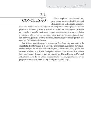 CAPÍTULO 3    69
                                  DEMOCRACIA ELECTRÓNICA, PARTICIPAÇÃO E BENCHMARKING




          3.3.
                                         Neste capítulo, verificámos que,
   CONCLUSÃO                          para que o potencial das TIC ao nível
                                      do aumento da participação seja apro-
veitado é necessário fazer respeitar um conjunto de princípios que devem
presidir às relações governo-cidadãos. Concluímos também que os meios
de consulta e votação electrónica comportam simultaneamente benefícios
e riscos que não devem ser ignorados e que qualquer processo de participa-
ção enfrenta, pela sua própria natureza, dificuldades e limites que não po-
dem ser facilmente eliminados.
    Por último, analisámos os processos de benchmarking em matéria de
sociedade de informação e do governo electrónico, dedicando particular-
mente atenção ao caso da União Europeia. Concluímos que, apesar dos
avanços realizados, a União Europeia continua com substanciais atrasos
face aos Estados Unidos e que, no interior da União Europeia, Portugal
está abaixo da média em vários indicadores relevantes, apesar dos notáveis
progressos em áreas como a migração para a banda larga.
 