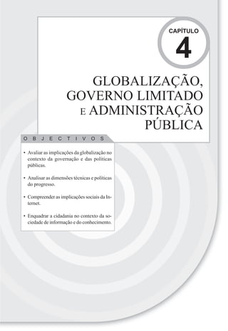 CAPÍTULO



                                                4
                        GLOBALIZAÇÃO,
                     GOVERNO LIMITADO
                      E ADMINISTRAÇÃO
                               PÚBLICA
O   B   J   E    C   T   I   V   O    S

• Avaliar as implicações da globalização no
  contexto da governação e das políticas
  públicas.

• Analisar as dimensões técnicas e políticas
  do progresso.

• Compreender as implicações sociais da In-
  ternet.

• Enquadrar a cidadania no contexto da so-
  ciedade de informação e do conhecimento.
 