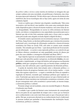 CAPÍTULO 4
                                                   GLOBALIZAÇÃO, GOVERNO LIMITADO    73
                                                           E ADMINISTRAÇÃO PÚBLICA




do político sobre o técnico como insistiu em desfazer as miragens dos que
sempre sonham com uma sociedade, em perfeita paz e harmonia, mas situa-
da numa época pré-industrial. Tal não obsta a que o discurso da denúncia dos
malefícios das novas tecnologias não se faça sentir, agora em nome de uma
cidadania digital.
    Assim se explica que a Internet seja elogiada e amaldiçoada. Tida como
necessária e até inevitável, mas também vista como uma construção dema-
siado dispendiosa para o desenvolvimento moderno e até como fonte de no-
vas desigualdades. Desigualdades no acesso às infra-estruturas da Internet
(redes, servidores e computadores) e nas capacidades necessárias para usar a
Internet que não só têm feito aumentar ainda mais o fosso entre as nações
como provocado uma alegada exclusão digital («digital divide»).
    O remédio estaria supostamente em investimentos maciços. O presidente
da China, Jiang Zemin, ao declarar publicamente que a mistura da economia
tradicional com a tecnologia da informação conduziria o desenvolvimento
económico da China no século XXI, está entre os crentes neste estranho
remédio. Tão estranho que na China – a par desta profissão de fé na tecnolo-
gia da informação – se assiste a uma repressão política e ao controlo do que
os líderes chineses consideram ser uma quantidade enorme de abusos por
parte dos seus cidadãos e estrangeiros (Kalathil and Boas 2001)17.
    Aqui importa regressar ao pensamento ocidental para recuperar uma tra-
dição que cedo percebeu quanto o progresso, na dimensão técnica, era con-
dicionado e impulsionado, ao longo da história, pelo progresso na dimensão
política, ainda que o progresso técnico seja, ao mesmo tempo, condição ne-
cessária, mas não suficiente, para o aperfeiçoamento da dimensão política.
    A perda de memória desta inter-relação entre a dimensão política e a
dimensão técnica do progresso humano está a levar muitas nações – e nem
todas têm regimes repressivos – a seguir o caminho da China ao expandir a
regulação da Internet, receando quer mudanças políticas quer rupturas so-
ciais. O princípio que apoia estes esforços parece ser que a Internet pode ser
enxertada de forma mecânica nas instituições económicas existentes, crian-
do por conseguinte mais valor económico e preservando, ao mesmo tempo,
a autonomia política e cultural.
    Prometer atingir um tal resultado, como nos recorda Douglas A. Houston,
é realmente uma fraude.
    A verdade é que o poder da Internet como instrumento de comunicação
deriva em parte da sua capacidade de romper com o status quo ao fornecer
novo conhecimento a um custo mais baixo para os que o buscam por todo o
globo. Daí que, ao procurar alternativas ao conhecimento local e tradicional,
as pessoas acabem por perturbar o funcionamento das instituições locais:
económicas, políticas e culturais.
 