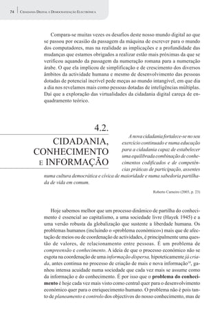 74   CIDADANIA DIGITAL E DEMOCRATIZAÇÃO ELECTRÓNICA




                      Compara-se muitas vezes os desafios deste nosso mundo digital ao que
                   se passou por ocasião da passagem da máquina de escrever para o mundo
                   dos computadores, mas na realidade as implicações e a profundidade das
                   mudanças que estamos obrigados a realizar estão mais próximas da que se
                   verificou aquando da passagem da numeração romana para a numeração
                   árabe. O que ela implicou de simplificação e de crescimento dos diversos
                   âmbitos da actividade humana e mesmo de desenvolvimento das pessoas
                   dotadas de potencial incrível pede meças ao mundo intangível, em que dia
                   a dia nos revelamos mais como pessoas dotadas de inteligências múltiplas.
                   Daí que a exploração das virtualidades da cidadania digital careça de en-
                   quadramento teórico.




                         4.2.
                                                           A nova cidadania fortalece-se no seu
                  CIDADANIA,                            exercício continuado e numa educação
             CONHECIMENTO                               para a cidadania capaz de estabelecer
                                                        uma equilibrada combinação de conhe-
              E INFORMAÇÃO                              cimentos codificados e de competên-
                                                        cias práticas de participação, assentes
                   numa cultura democrática e cívica de maioridade e numa sabedoria partilha-
                   da de vida em comum.
                                                                        Roberto Carneiro (2003, p. 23)




                       Hoje sabemos melhor que um processo dinâmico de partilha do conheci-
                   mento é essencial ao capitalismo, a uma sociedade livre (Hayek 1945) e a
                   uma versão robusta da globalização que sustente a liberdade humana. Os
                   problemas humanos (incluindo o «problema económico») mais que de afec-
                   tação de meios ou de coordenação de actividades, é principalmente uma ques-
                   tão de valores, de relacionamento entre pessoas. É um problema de
                   compreensão e conhecimento. A ideia de que o processo económico não se
                   esgota na coordenação de uma informação dispersa, hipoteticamente já cria-
                   da, antes continua no processo de criação de mais e nova informação18, ga-
                   nhou intensa acuidade numa sociedade que cada vez mais se assume como
                   da informação e do conhecimento. É por isso que o problema do conheci-
                   mento é hoje cada vez mais visto como central quer para o desenvolvimento
                   económico quer para o enriquecimento humano. O problema não é pois tan-
                   to de planeamento e controlo dos objectivos do nosso conhecimento, mas de
 