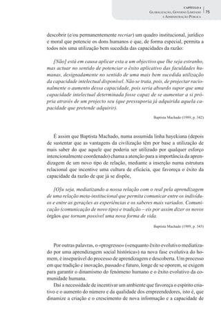 CAPÍTULO 4
                                                  GLOBALIZAÇÃO, GOVERNO LIMITADO      75
                                                          E ADMINISTRAÇÃO PÚBLICA




descobrir (e/ou permanentemente recriar) um quadro institucional, jurídico
e moral que potencie os dons humanos e que, de forma especial, permita a
todos nós uma utilização bem sucedida das capacidades da razão:

   [Não] está em causa aplicar esta a um objectivo que lhe seja estranho,
mas actuar no sentido de potenciar o êxito aplicativo das faculdades hu-
manas, designadamente no sentido de uma mais bem sucedida utilização
da capacidade intelectual disponível. Não se trata, pois, de projectar racio-
nalmente o aumento dessa capacidade, pois seria absurdo supor que uma
capacidade intelectual determinada fosse capaz de se aumentar a si pró-
pria através de um projecto seu (que pressuporia já adquirida aquela ca-
pacidade que pretende adquirir).
                                                    Baptista Machado (1989, p. 342)




    É assim que Baptista Machado, numa assumida linha hayekiana (depois
de sustentar que as vantagens da civilização têm por base a utilização de
mais saber do que aquele que poderia ser utilizado por qualquer esforço
intencionalmente coordenado) chama a atenção para a importância da apren-
dizagem de um novo tipo de relação, mediante a inserção numa estrutura
relacional que incentive uma cultura de eficácia, que favoreça o êxito da
capacidade da razão de que já se dispõe,

   [O]u seja, mediatizando a nossa relação com o real pela aprendizagem
de uma relação meta-institucional que permita comunicar entre os indivídu-
os e entre as gerações as experiências e os saberes mais variados. Comuni-
cação (comunicação de novo tipo) e tradição – eis por assim dizer os novos
órgãos que tornam possível uma nova forma de vida.
                                                    Baptista Machado (1989, p. 343)




   Por outras palavras, o «progresso» («enquanto êxito evolutivo mediatiza-
do por uma aprendizagem social histórica») na nova fase evolutiva do ho-
mem, é inseparável do processo de aprendizagem e descoberta. Um processo
em que tradição e inovação, passado e futuro, longe de se oporem, se exigem
para garantir o dinamismo do fenómeno humano e o êxito evolutivo da co-
munidade humana.
   Daí a necessidade de incentivar um ambiente que favoreça o espírito cria-
tivo e o aumento do número e da qualidade dos empreendedores, isto é, que
dinamize a criação e o crescimento de nova informação e a capacidade de
 