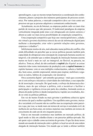 76   CIDADANIA DIGITAL E DEMOCRATIZAÇÃO ELECTRÓNICA




                   aprendizagem, e que ao mesmo tempo harmonize a coordenação dos conhe-
                   cimentos, planos e projectos dos inúmeros participantes do processo econó-
                   mico. Por outras palavras, o mercado competitivo deve ser visto como um
                   processo em que as pessoas adquirem e comunicam conhecimento.
                       Actualmente, na era da Internet, as empresas podem cada vez mais tirar
                   partido de recursos que não possuem. O tradicional paradigma da empresa
                   verticalmente integrada pode estar a ser ultrapassado em muitos sectores e
                   abrem-se cada vez mais novas possibilidades de cooperação competitiva.
                       Uma cooperação competitiva que hoje une «metacapitalismo», cidada-
                   nia virtual e governo electrónico através do uso de informação digital para
                   melhorar o desempenho, criar valor e permitir relações entre governos,
                   empresas e cidadãos19.
                       Infelizmente muitos de nós, mal-educados numa política de conflito, têm
                   ainda dificuldade em perceber que as novas políticas passam também pela
                   capacidade de ultrapassar uma concepção de cooperação humana assente no
                   tangível, e de entender que a ordem alargada da interacção humana assenta
                   menos no hard e mais no soft: no intangível, no flexível, na parceria, no
                   afectivo. Trata-se, afinal, de não confundir o capital (das Kapital: as coisas
                   materiais tidas como instrumentos de produção) com o capital humano (o
                   espírito humano: com os seus múltiplos conhecimentos, saberes e habilida-
                   des, bom senso, sentido empresarial, talento para inspirar, mobilizar e orga-
                   nizar os outros, hábitos de cooperação e de iniciativa)
                       Ora a economia digital – por estranho que pareça – mais que a economia
                   em si vem reforçar a iniciativa e criatividade dos indivíduos, a sua capacida-
                   de de associação e inovação. De igual modo, o reforço da democracia elec-
                   trónica, mais do que reforçar a política, está a incentivar e facilitar a
                   participação e vigilância cívicas por parte dos cidadãos, limitando assim os
                   abusos do poder político e dando transparência e rapidez aos resultados, des-
                   de os votos às políticas públicas.
                       Em vez de menos Estado ou mais governo o problema coloca-se agora
                   em termos de qual o melhor equilíbrio. Um equilíbrio entre governo, merca-
                   do e sociedade civil assente não no conflito mas na cooperação entre parcei-
                   ros e que, por isso, se mede mais em termos de serviço à sociedade civil, de
                   melhoria do seu bem-estar, em termos materiais mas também em termos de
                   crescimento de cada um de nós enquanto pessoas.
                       Fala-se em mercado económico mas também em mercado político, de
                   igual modo se fala em cidadão-cliente e em parcerias público-privado. Há
                   até quem veja o cidadão como accionista do governo. O que faz deste nosso
                   mundo um mundo de interacção entre o global e o local no seio de uma ordem
                   alargada de interacção humana. Um mundo que se tende a afirmar também
 