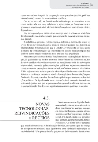CAPÍTULO 4
                                                    GLOBALIZAÇÃO, GOVERNO LIMITADO    77
                                                            E ADMINISTRAÇÃO PÚBLICA




  como uma ordem alargada de cooperação entre parceiros (sociais, políticos
  e económicos) em vez de um mundo de conflitos.
      Ora se no mercado as fronteiras da indústria que se assumiam serem
  claras estão cada vez mais nebulosas e sobrepostas, as fronteiras entre o
  governo e a sociedade civil são hoje também cada vez mais ténues e inter-
  dependentes.
      Um novo paradigma está assim a emergir com o reforço da sociedade
  de informação e do conhecimento que acompanha o crescimento da econo-
  mia digital.
      E-cidadãos, e-governo, e-democracia, e-política, e-europa, são sinais vi-
  síveis de um novo mundo que se anuncia cheio de perigos mas também de
  oportunidades. Um mundo em que o Estado/Governo pode ser visto como
  elemento de «contaminação» da sociedade com os seus maus exemplos mas
  também como impulsionador das boas práticas e da excelência.
      Mas esta capacidade do Estado funcionar como «contagiador» de inova-
  ção, de qualidade e de melhor ambiente físico e moral só acontecerá se, nos
  diversos âmbitos da sociedade (desde as associações civis às associações
  empresariais, passando pelas associações políticas), as pessoas assumirem
  comportamentos exemplares tanto a nível profissional como a nível ético.
  Aliás, hoje cada vez mais se percebe a interdependência entre estes diversos
  âmbitos: a confiança, mesmo no mundo dos negócios e das associações pro-
  fissionais, depende, e muito, da confiança pública que merecem as institui-
  ções políticas. De igual modo, uma concorrência sã necessita tanto de um
  sistema de justiça em que se possa confiar como de melhores sistemas de
  responsabilização dos diversos agentes (económicos, políticos e sociais).




            4.3.
                                          Neste nosso mundo digital e da de-
         NOVAS                         mocracia electrónica, somos incentiva-
  TECNOLOGIAS:                         dos a transformar os avanços técnicos
                                       em bem-estar humano, ou seja, a trans-
REIVINDICAÇÕES                         formar os dinheiros públicos em bem
      E RECEIOS
                                       social. Um desafio para os e-governos
                                       mas também, e principalmente, para os
                                       e-cidadãos. Ou ainda não se percebeu
  que a real reinvenção da Administração Pública, que corre a par do reforço
  da disciplina do mercado, pede igualmente uma verdadeira reinvenção da
  sociedade civil? Um grande desafio que para ter êxito necessita de ser acom-
 