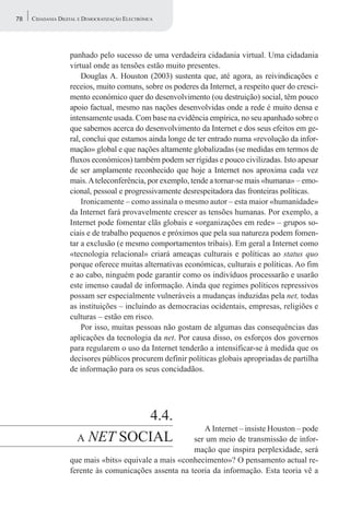 78   CIDADANIA DIGITAL E DEMOCRATIZAÇÃO ELECTRÓNICA




                   panhado pelo sucesso de uma verdadeira cidadania virtual. Uma cidadania
                   virtual onde as tensões estão muito presentes.
                       Douglas A. Houston (2003) sustenta que, até agora, as reivindicações e
                   receios, muito comuns, sobre os poderes da Internet, a respeito quer do cresci-
                   mento económico quer do desenvolvimento (ou destruição) social, têm pouco
                   apoio factual, mesmo nas nações desenvolvidas onde a rede é muito densa e
                   intensamente usada. Com base na evidência empírica, no seu apanhado sobre o
                   que sabemos acerca do desenvolvimento da Internet e dos seus efeitos em ge-
                   ral, conclui que estamos ainda longe de ter entrado numa «revolução da infor-
                   mação» global e que nações altamente globalizadas (se medidas em termos de
                   fluxos económicos) também podem ser rígidas e pouco civilizadas. Isto apesar
                   de ser amplamente reconhecido que hoje a Internet nos aproxima cada vez
                   mais. A teleconferência, por exemplo, tende a tornar-se mais «humana» – emo-
                   cional, pessoal e progressivamente desrespeitadora das fronteiras políticas.
                       Ironicamente – como assinala o mesmo autor – esta maior «humanidade»
                   da Internet fará provavelmente crescer as tensões humanas. Por exemplo, a
                   Internet pode fomentar clãs globais e «organizações em rede» – grupos so-
                   ciais e de trabalho pequenos e próximos que pela sua natureza podem fomen-
                   tar a exclusão (e mesmo comportamentos tribais). Em geral a Internet como
                   «tecnologia relacional» criará ameaças culturais e políticas ao status quo
                   porque oferece muitas alternativas económicas, culturais e políticas. Ao fim
                   e ao cabo, ninguém pode garantir como os indivíduos processarão e usarão
                   este imenso caudal de informação. Ainda que regimes políticos repressivos
                   possam ser especialmente vulneráveis a mudanças induzidas pela net, todas
                   as instituições – incluindo as democracias ocidentais, empresas, religiões e
                   culturas – estão em risco.
                       Por isso, muitas pessoas não gostam de algumas das consequências das
                   aplicações da tecnologia da net. Por causa disso, os esforços dos governos
                   para regularem o uso da Internet tenderão a intensificar-se à medida que os
                   decisores públicos procurem definir políticas globais apropriadas de partilha
                   de informação para os seus concidadãos.




                               4.4.
                                                          A Internet – insiste Houston – pode
                      A NET SOCIAL                     ser um meio de transmissão de infor-
                                                       mação que inspira perplexidade, será
                   que mais «bits» equivale a mais «conhecimento»? O pensamento actual re-
                   ferente às comunicações assenta na teoria da informação. Esta teoria vê a
 