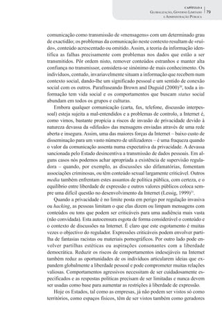 CAPÍTULO 4
                                                   GLOBALIZAÇÃO, GOVERNO LIMITADO    79
                                                           E ADMINISTRAÇÃO PÚBLICA




comunicação como transmissão de «mensagens» com um determinado grau
de exactidão; os problemas da comunicação neste contexto resultam de «ruí-
do», conteúdo acrescentado ou omitido. Assim, a teoria da informação iden-
tifica as falhas precisamente com problemas nos dados que estão a ser
transmitidos. Pôr ordem nisto, remover conteúdos estranhos e manter alta
confiança no transmissor, considera-se sinónimo de mais conhecimento. Os
indivíduos, contudo, invariavelmente situam a informação que recebem num
contexto social, dando-lhe um significado pessoal e um sentido de conexão
social com os outros. Parafraseando Brown and Duguid (2000)20, toda a in-
formação tem vida social e os comportamentos que buscam status social
abundam em todos os grupos e culturas.
    Embora qualquer comunicação (carta, fax, telefone, discussão interpes-
soal) esteja sujeita a mal-entendidos e a problemas de controlo, a Internet é,
como vimos, bastante propícia a riscos de invasão de privacidade devido à
natureza devassa da «difusão» das mensagens enviadas através de uma rede
aberta e insegura. Assim, uma das maiores forças da Internet – baixo custo de
disseminação para um vasto número de utilizadores – é uma fraqueza quando
o valor da comunicação assenta numa expectativa da privacidade. A devassa
sancionada pelo Estado desincentiva a transmissão de dados pessoais. Em al-
guns casos nós podemos achar apropriada a existência de supervisão regula-
dora – quando, por exemplo, as discussões são difamatórias, fomentam
associações criminosas, ou têm conteúdo sexual largamente criticável. Outros
media também enfrentam estes assuntos de política pública, com certeza, e o
equilíbrio entre liberdade de expressão e outros valores públicos coloca sem-
pre uma difícil questão no desenvolvimento da Internet (Lessig, 1999)21.
    Quando a privacidade é no limite posta em perigo por regulação invasiva
ou hacking, as pessoas limitam o que elas dizem ou limpam mensagens com
conteúdos ou tons que podem ser criticáveis para uma audiência mais vasta
(não convidada). Esta autocensura esgota de forma considerável o conteúdo e
o contexto de discussões na Internet. É claro que este esgotamento é muitas
vezes o objectivo do regulador. Expressões criticáveis podem envolver parti-
lha de fantasias racistas ou materiais pornográficos. Por outro lado pode en-
volver partilhas estéticas ou aspirações consonantes com a liberdade
democrática. Reduzir os riscos de comportamentos indesejáveis na Internet
também reduz as oportunidades de os indivíduos articularem ideias que ex-
pandem globalmente a liberdade pessoal e pode comprometer muitas relações
valiosas. Comportamentos agressivos necessitam de ser cuidadosamente es-
pecificados e as respostas políticas precisam de ser limitadas e nunca devem
ser usadas como base para aumentar as restrições à liberdade de expressão.
    Hoje os Estados, tal como as empresas, já não podem ser vistos só como
territórios, como espaços físicos, têm de ser vistos também como geradores
 