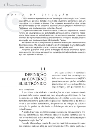 8   CIDADANIA DIGITAL E DEMOCRATIZAÇÃO ELECTRÓNICA




    P   O   N     T    O          D    A             S   I   T   U   A   Ç   Ã   O
                      Com o advento e a generalização das Tecnologias da Informação e da Comuni-
                  cação (TIC), os governos de todo o mundo são actualmente confrontados com um
                  conjunto de oportunidades e desafios. Para responder aos desafios e tirar partido
                  das oportunidades que se colocam é essencial uma adaptação da Administração
                  Pública que seja simultaneamente profunda e flexível.
                      O rápido crescimento dos fluxos financeiros, comerciais, migratórios e culturais
                  inerente ao actual processo de globalização, conjugado com a imperativa neces-
                  sidade de promover um mais eficiente uso dos recursos orçamentais, colocam na
                  ordem do dia importantes questões quanto a uma nova concepção das estruturas de
                  governação e do funcionamento da Administração Pública.
                      A soberania e a autonomia passam hoje inequivocamente pelo desenvolvimento
                  de uma adequada infra-estrutura de governo electrónico capaz de uma ágil adapta-
                  ção às crescentes exigências que se colocam a nível global e local.
                      As opções que forem feitas quanto à utilização das novas ferramentas digitais
                  pelos governos, bem como as respectivas estratégias de implementação, assumem
                  aqui uma importância decisiva.




                            1.1.
                                                                    Os significativos e contínuos
                     DEFINIÇÃO                                   avanços a nível das tecnologias da
                   DE GOVERNO                                    informação e da comunicação (TIC)
                                                                 permitem enormes ganhos a nível da
                  ELECTRÓNICO                                    prestação de serviços e da gestão das
                                                                 organizações, em particular nas
                  mais complexas.
                     A precisão e velocidade das comunicações, os novos instrumentos de
                  gestão da informação, as cada vez mais alargadas possibilidades de fun-
                  cionamento em rede e o desenvolvimento de opções tecnológicas que
                  permitem melhorar a qualidade dos processos operacionais e de decisão
                  levam a que exista, actualmente, um potencial de redução de custos e
                  obtenção de ganhos de eficiência e eficácia que não pode ser ignorado
                  pelos Estados.
                     A noção de governo electrónico surge precisamente para designar o pro-
                  cesso de transformação nas estruturas e relações internas e externas dos vá-
                  rios níveis do Estado e da Administração Pública através da incorporação e
                  da potencialização das TIC.
                     Quando falamos hoje em dia de governo electrónico o conceito a que
                  nos referimos vai para além da incorporação das TIC e inclui também, e
 