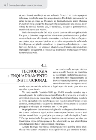 80   CIDADANIA DIGITAL E DEMOCRATIZAÇÃO ELECTRÓNICA




                   de um clima de confiança, de um ambiente favorável ao bom emprego da
                   infinidade e multiplicidade dos nossos talentos. Um Estado que não estorva,
                   antes faz jus ao estado de liberdade, ao desenvolvimento como liberdade
                   (Amartya Sen) e ao espírito de descoberta que cunharam uma imensa diver-
                   sidade de natureza humana que, se respeitada, assegura o permanente au-
                   mento da Riqueza das Nações.
                       Muita interacção social útil pode ocorrer com um «bit» de privacidade.
                   Em geral, a Internet é um promissor instrumento para fazer avançar gradual-
                   mente relações que vão além das transacções económicas básicas. Os gover-
                   nos podem jogar um papel positivo ao permitir a expansão via sofisticação
                   tecnológica e encriptação mais eficaz. Os governos podem também – e mui-
                   tas vezes fazem-no – ter um papel adverso ao destruírem a privacidade das
                   mensagens e ao regularem o conteúdo da informação, muitas vezes por meios
                   bastante discutíveis.




                    4.5.
                                                              A compreensão do que está em
           TECNOLOGIA                                     causa quando falamos de sociedade
     E ENQUADRAMENTO
                                                          de informação e cidadania digital pas-
                                                          sa também pelo enquadramento da
         INSTITUCIONAL                                    inovação tecnológica numa grelha de
                                                          entendimento mais abrangente, envol-
                   vendo aspectos sociais, culturais e legais que vão muito para além das
                   questões operacionais.
                       Vai neste sentido Fountain (2001, pp. 88-98), quando considera que o
                   enquadramento da implementação tecnológica deve levar-nos a inverter a
                   direcção da relação de causalidade estabelecida entre tecnologia e estrutura,
                   de forma a perceber como a participação dos cidadãos em estruturas sociais,
                   culturais, institucionais e cognitivas influencia decisivamente o desenho,
                   percepção e utilização da Internet e das TIC em geral.
                       Os próprios usos das novas tecnologias são em larga medida determina-
                   dos por um conjunto de regras, rotinas e normas preexistentes em cada insti-
                   tuição e na sociedade em geral, pelo que a compreensão das implicações das
                   TIC exige a articulação de aspectos técnicos com mecanismos sociais e ins-
                   titucionais e com o próprio processo de globalização, de que a tecnologia é
                   simultaneamente factor impulsionador e resultado.
                       A mera descrição material da tecnologia não nos permite entrar em li-
                   nha de conta com os seus efeitos mais significativos, que apenas se materia-
 