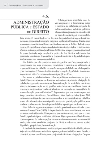 82   CIDADANIA DIGITAL E DEMOCRATIZAÇÃO ELECTRÓNICA




                     4.6.
                                                               A luta por uma sociedade mais li-
        ADMINISTRAÇÃO                                      vre, responsável e democrática exige
       PÚBLICA E ESTADO                                    o exercício da cidadania por parte de
                                                           todos os cidadãos, incluindo políticos
             DE DIREITO                                    e burocratas cuja acção ou omissão está
                                                           na base de muita fuga à responsabili-
                   dade social. O exemplo deve vir de cima. Importa lembrar que o funciona-
                   mento da economia de mercado exige um verdadeiro Estado de Direito com
                   uma ordem constitucional livre e um fundamento moral de liberdade de cons-
                   ciência. O capitalismo «bem entendido» tem assim três lados: o sistema eco-
                   nómico, o sistema político (um Estado de Direito e um governo constitucional
                   de poder limitado, cuja missão é a protecção dos direitos individuais das
                   pessoas) e um sistema ético-cultural (capaz de sustentar a dignidade da pes-
                   soa humana e das suas comunidades).
                       Um Estado que não cumpre as suas obrigações, um Governo que adia o
                   cumprimento das suas promessas, condiciona o exercício da cidadania. A
                   responsabilidade do cidadão pressupõe a responsabilidade social dos políti-
                   cos e burocratas. O Estado de Direito não é a simples legalidade: é o contex-
                   to que torna viável a cooperação social pacífica e livre.
                       Em suma: a cidadania não se reduz ao político e muito menos ao que o
                   Estado/Governo acha ser ou dever ser a cidadania. A primeira obrigação de
                   cidadania é garantir um estado de boa ordenação da sociedade que torne
                   viável a tal cooperação social pacífica entre homens e mulheres livres. A
                   relevância do tema tem vindo a traduzir-se na evocação da necessidade de
                   uma «educação para a cidadania»22. Argumentos que nos remetem para um
                   longo caminho. Aristóteles, David Hume, John Locke e John Stuart Mill
                   estão entre os filósofos que escreveram sobre a necessidade de os cidadãos
                   terem não só conhecimento adquirido através da participação política, mas
                   também conhecimento factual que os habilite a participar na democracia.
                       Uma linha de argumentação que, contudo, precisa de ser matizada, como
                   mostrou Antony Flew (2000). A importância do tema manifesta-se nas mui-
                   tas nuances da cidadania. Uma palavra que está na moda, mas que – como
                   Estado – pode designar realidades plúrimas. Hoje, quando se fala de Estado,
                   costuma pôr-se de lado acepções em que mais comummente se usa ou foi
                   usado, tais como: condição, conjunto de direitos e deveres, estrato social,
                   dignidade, propriedade, boa ordenação.
                       A moda de facto vai noutro sentido: vai para a qualidade de cidadão; víncu-
                   lo jurídico-político que, traduzindo a pertença de um indivíduo a um Estado, o
                   constitui, perante esse Estado, num conjunto de direitos e obrigações. Ou para
 