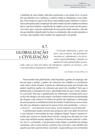 CAPÍTULO 4
                                                      GLOBALIZAÇÃO, GOVERNO LIMITADO        83
                                                              E ADMINISTRAÇÃO PÚBLICA




 o habitante de uma cidade; indivíduo pertencente a um estado livre, no gozo
 dos seus direitos civis e políticos, e sujeito a todas as obrigações a essa condi-
 ção. Num tempo em que se diz haver uma tendência para substituir a concor-
 rência entre países pela competição (de sabor medieval) entre cidades-excelência
 talvez seja bom lembrar o significado de cidade (civitas) como um dos possí-
 veis status que a concreta organização de um populus pode assumir, e discutir
 em que medida a digitalização favorece a competição, não só entre produtos e
 serviços, mas também entre modelos de organização e de gestão.




            4.7.
                                          O Estado habituado a gerir um
GLOBALIZAÇÃO                           povo, um território, um património,
 E CIVILIZAÇÃO                         encontra-se, subitamente, a ter de as-
                                       sumir responsabilidades e funções no
                                       quadro de redes globalizadas, percor-
 ridas cada vez mais por fluxos de intangíveis, capitais ou serviços, e por
 crescentes fluxos migratórios multiétnicos.
                                                      Luís Valadares Tavares (2003, p. 6)



     Num mundo mais globalizado, onde há perdas e ganhos de emprego, não
 haverá lugar a perdas e ganhos de soberania dos cidadãos ao escolherem
 entre maus e bons Estados. A perda de soberania por parte dos Estados não
 poderá significar ganhos de soberania por parte dos cidadãos? Será que a
 globalização é incompatível com o aprofundamento do que é local, autênti-
 co e pessoal? Será que a globalização da informação veiculada pelos mass
 media não obriga a um mais amplo e profundo conhecimento da pluralidade
 das línguas e das culturas? O reforço do global não implicará a valorização
 de uma perspectiva multidimensional do mundo? A abertura aos novos mun-
 dos não nos obrigará a regressar às nossas raízes mais profundas – o lexus e
 a oliveira23 – ou a procurar novas raízes, novas relações e novas pessoas?
     A globalização ajuda a mostrar que progresso não é um dado irreversível
 e vem reforçar a necessidade de uma cidadania digital. Nunca é demais re-
 cordar que, mesmo no mundo desenvolvido, o progresso não pode ser visto
 como algo definitivamente adquirido. O desenvolvimento material e cultu-
 ral, isto é, a civilização, é um processo muito frágil e assediado por perigos
 constantes, não só pela incúria e desleixo dos princípios, mas também por
 aqueles que tudo querem tornar «racional», esquecendo que um ser humano
 