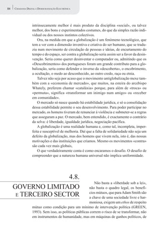 84   CIDADANIA DIGITAL E DEMOCRATIZAÇÃO ELECTRÓNICA




                   intrinsecamente melhor é mais produto da disciplina «social», ou talvez
                   melhor, dos bons e experimentados costumes, do que da simples razão indi-
                   vidual ou dos nossos instintos colectivos.
                       Ora, na medida em que a globalização é um fenómeno tecnológico, que
                   tem a ver com a dimensão inventiva e criativa do ser humano, que se tradu-
                   ziu num movimento de circulação de pessoas e ideias, de encurtamento do
                   tempo e do espaço, ser contra a globalização seria assim ser a favor da desin-
                   venção. Seria como querer desinventar o computador ou, admitindo que os
                   «Descobrimentos» dos portugueses foram um grande contributo para a glo-
                   balização, seria como defender o inverso da «descoberta», o encobrimento,
                   a ocultação, o medo ao desconhecido, ao outro credo, raça ou etnia.
                       Talvez não seja por acaso que o movimento antiglobalização mexe tam-
                   bém com a «economia de mercado», que muitos, na esteira do arcebispo
                   Whately, preferem chamar «cataláxia» porque, para além de «troca» ou
                   «permuta», significa «transformar um inimigo num amigo» ou «receber
                   em comunidade».
                       O mercado só nasce quando há estabilidade jurídica, e só a consolidação
                   dessa estabilidade permite o seu desenvolvimento. Para poder participar no
                   mercado, os homens tiveram de renunciar à violência e submeter-se a regras
                   que asseguram a paz. O mercado, bem entendido, é exactamente o contrário
                   da selva: é liberdade, igualdade jurídica, negociação pacífica.
                       A globalização é uma realidade humana e, como tal, incompleta, imper-
                   feita e susceptível de melhoria. Daí que a falta de solidariedade não seja um
                   defeito da globalização, mas dos homens que vivem nela, isto é, das nossas
                   motivações e das instituições que criamos. Mesmo os movimentos «contra»
                   são cada vez mais globais,
                       O que verdadeiramente conta é como encaramos o desafio. O desafio de
                   compreender que a natureza humana universal não implica uniformidade.




                     4.8.
                                                            Não basta a «liberdade sob a lei»,
     GOVERNO LIMITADO                                    não basta o quadro legal, os benefí-
      E TERCEIRO SECTOR
                                                         cios mútuos, que para Adam Smith são
                                                         a chave de uma sociedade livre e har-
                                                         moniosa, exigem um ethos de respeito
                   mútuo como condição para um mínimo de intervenção política (GREEN,
                   1993). Sem isso, as políticas públicas correm o risco de se transformar, não
                   em instrumentos de humanidade, mas em máquinas de ganhos políticos, de
 