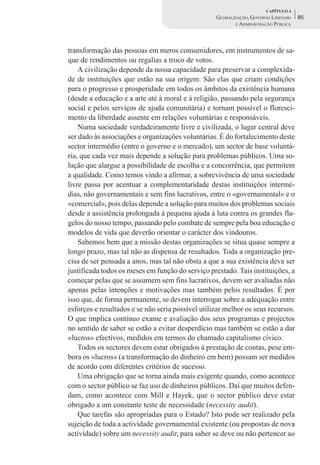 CAPÍTULO 4
                                                   GLOBALIZAÇÃO, GOVERNO LIMITADO    85
                                                           E ADMINISTRAÇÃO PÚBLICA




transformação das pessoas em meros consumidores, em instrumentos de sa-
que de rendimentos ou regalias a troco de votos.
    A civilização depende da nossa capacidade para preservar a complexida-
de de instituições que estão na sua origem. São elas que criam condições
para o progresso e prosperidade em todos os âmbitos da existência humana
(desde a educação e a arte até à moral e à religião, passando pela segurança
social e pelos serviços de ajuda comunitária) e tornam possível o floresci-
mento da liberdade assente em relações voluntárias e responsáveis.
    Numa sociedade verdadeiramente livre e civilizada, o lugar central deve
ser dado às associações e organizações voluntárias. É do fortalecimento deste
sector intermédio (entre o governo e o mercado), um sector de base voluntá-
ria, que cada vez mais depende a solução para problemas públicos. Uma so-
lução que alargue a possibilidade de escolha e a concorrência, que permitem
a qualidade. Como temos vindo a afirmar, a sobrevivência de uma sociedade
livre passa por acentuar a complementaridade destas instituições intermé-
dias, não governamentais e sem fins lucrativos, entre o «governamental» e o
«comercial», pois delas depende a solução para muitos dos problemas sociais
desde a assistência prolongada à pequena ajuda à luta contra os grandes fla-
gelos do nosso tempo, passando pelo combate de sempre pela boa educação e
modelos de vida que deverão orientar o carácter dos vindouros.
    Sabemos bem que a missão destas organizações se situa quase sempre a
longo prazo, mas tal não as dispensa de resultados. Toda a organização pre-
cisa de ser pensada a anos, mas tal não obsta a que a sua existência deva ser
justificada todos os meses em função do serviço prestado. Tais instituições, a
começar pelas que se assumem sem fins lucrativos, devem ser avaliadas não
apenas pelas intenções e motivações mas também pelos resultados. É por
isso que, de forma permanente, se devem interrogar sobre a adequação entre
esforços e resultados e se não seria possível utilizar melhor os seus recursos.
O que implica contínuo exame e avaliação dos seus programas e projectos
no sentido de saber se estão a evitar desperdício mas também se estão a dar
«lucros» efectivos, medidos em termos do chamado capitalismo cívico.
    Todos os sectores devem estar obrigados à prestação de contas, pese em-
bora os «lucros» (a transformação do dinheiro em bem) possam ser medidos
de acordo com diferentes critérios de sucesso.
    Uma obrigação que se torna ainda mais exigente quando, como acontece
com o sector público se faz uso de dinheiros públicos. Daí que muitos defen-
dam, como acontece com Mill e Hayek, que o sector público deve estar
obrigado a um constante teste de necessidade (necessity audit).
    Que tarefas são apropriadas para o Estado? Isto pode ser realizado pela
sujeição de toda a actividade governamental existente (ou propostas de nova
actividade) sobre um necessity audit, para saber se deve ou não pertencer ao
 