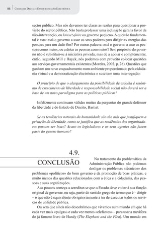 86   CIDADANIA DIGITAL E DEMOCRATIZAÇÃO ELECTRÓNICA




                   sector público. Mas nós devemos ter claras as razões para questionar a pro-
                   visão do sector público. Não basta professar uma inclinação geral a favor da
                   não-intervenção, ou laissez-faire ou governo pequeno. A questão fundamen-
                   tal é esta: está o governo a usar os seus poderes para dirigir as energias das
                   pessoas para um dado fim? Por outras palavra: está o governo a usar as pes-
                   soas como meios; ou a dotar as pessoas com meios? Se o propósito do gover-
                   no não é substituir-se à iniciativa privada, mas de a apoiar e complementar,
                   então, segundo Mill e Hayek, nós podemos com proveito colocar questões
                   aos serviços governamentais existentes (Moreira, 2002, p. 28). Questões que
                   ganham um novo enquadramento num ambiente proporcionado pela cidada-
                   nia virtual e a democratização electrónica e suscitam uma interrogação:

                      O princípio de que o alargamento da possibilidade de escolha é sinóni-
                   mo de crescimento de liberdade e responsabilidade social não deverá ser a
                   base de um novo paradigma para as políticas públicas?

                      Infelizmente continuam válidas muitas da perguntas do grande defensor
                   da liberdade e do Estado de Direito, Bastiat:

                      Se as tendências naturais da humanidade são tão más que justifiquem a
                   privação da liberdade, como se justifica que as tendências dos organizado-
                   res possam ser boas? Acaso os legisladores e os seus agentes não fazem
                   parte do género humano?




                              4.9.
                                                              No tratamento da problemática da
                       CONCLUSÃO                           Administração Pública não podemos
                                                           desligar os problemas «técnicos» dos
                   problemas «políticos» do bom governo e da promoção de boas práticas, e
                   muito menos das questões relacionados com a ética e a cidadania, das pes-
                   soas e suas organizações.
                      Aos poucos começa a acreditar-se que o Estado deve voltar à sua função
                   original de governar, ou seja, partir do sentido grego do termo que é – dirigir
                   – o que não é equivalente obrigatoriamente a ter de executar todos os servi-
                   ços de utilidade pública.
                      Ou será que ainda não descobrimos que vivemos num mundo em que há
                   cada vez mais «pulgas» e cada vez menos «elefantes» – para usar a metáfora
                   do já famoso livro de Handy (The Elephant and the Flea). Um mundo em
 