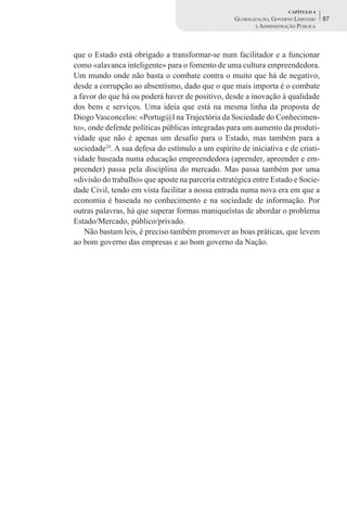 CAPÍTULO 4
                                                   GLOBALIZAÇÃO, GOVERNO LIMITADO    87
                                                           E ADMINISTRAÇÃO PÚBLICA




que o Estado está obrigado a transformar-se num facilitador e a funcionar
como «alavanca inteligente» para o fomento de uma cultura empreendedora.
Um mundo onde não basta o combate contra o muito que há de negativo,
desde a corrupção ao absentismo, dado que o que mais importa é o combate
a favor do que há ou poderá haver de positivo, desde a inovação à qualidade
dos bens e serviços. Uma ideia que está na mesma linha da proposta de
Diogo Vasconcelos: «Portug@l na Trajectória da Sociedade do Conhecimen-
to», onde defende políticas públicas integradas para um aumento da produti-
vidade que não é apenas um desafio para o Estado, mas também para a
sociedade24. A sua defesa do estímulo a um espírito de iniciativa e de criati-
vidade baseada numa educação empreendedora (aprender, apreender e em-
preender) passa pela disciplina do mercado. Mas passa também por uma
«divisão do trabalho» que aposte na parceria estratégica entre Estado e Socie-
dade Civil, tendo em vista facilitar a nossa entrada numa nova era em que a
economia é baseada no conhecimento e na sociedade de informação. Por
outras palavras, há que superar formas maniqueístas de abordar o problema
Estado/Mercado, público/privado.
    Não bastam leis, é preciso também promover as boas práticas, que levem
ao bom governo das empresas e ao bom governo da Nação.
 