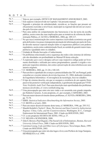 CIDADANIA DIGITAL E DEMOCRATIZAÇÃO ELECTRÓNICA   89




N         O   T   A   S
Pág. 09           1
                     Veja-se, por exemplo, OFFICE OF MANAGEMENT AND BUDGET, 2003.
Pág. 10           2
                     Este aspecto é desenvolvido no Capítulo 3 do presente manual.
Pág. 10            3
                     Segundo o princípio da subsidariedade, recorde-se, as funções que possam ser
                     eficazmente exercidas a nível local, municipal ou regional não devem ser exerci-
                     das pelo Governo central.
Pág. 13            4
                     Para uma análise do comportamento das burocracias à luz da teoria da escolha
                     pública, assim como das suas implicações para as tentativas de reforma da Admi-
                     nistração Pública, cf. ALVES e MOREIRA, 2004, pp. 109-117.
Pág. 17            5
                     No que toca à minimização dos custos impostos à actividade económica em geral
                     pela deficiente e/ou pouco transparente prestação de informação por parte do Esta-
                     do deverão merecer especial atenção todos os organismos públicos com poderes
                     reguladores, assim como a administração fiscal, no sentido de garantir maior trans-
                     parência e igualdade entre os cidadãos.
Pág. 18            6
                     Unidade de Missão Inovação e Conhecimento.
Pág. 25            7
                     Os problemas relacionados com a segurança das redes e dos sistemas de informa-
                     ção são abordados em profundidade no Manual III desta colecção.
Pág. 40            8
                     A expressão open source designa software cujo respectivo código pode ser livre-
                     mente distribuído e utilizado por outros programadores, quando é exigido o res-
                     peito por requisitos mínimos, tais como a preservação de uma referência aos seus
                     autores originais.
Pág. 46            9
                     Cf. MOREIRA, 2002, pp. 21-24 e 140-145.
Pág. 50           10
                     Para um breve apanhado dos avanços e potencialidades das TIC em Portugal, pode
                     consultar-se o recente número da revista Ingenium, 81, 2004, dedicada à temática
                     da Engenharia Informática: «Convergência de tecnologia, foco no cidadão».
Pág. 59           11
                     O tipo de sistema descrito, em que se assegura a existência de um suporte físico
                     passível de posterior verificação independente, é geralmente designado por VVAT:
                     Voter Verifiable Audit Trail. Para uma descrição mais aprofundada dos problemas
                     técnicos envolvidos, cf. www.verifiedvoting.org.
Pág. 60           12
                     Uma preocupação que entre nós tem vindo a ser assumida com grande empenho
                     por Roberto Carneiro. A este propósito, cf., por exemplo, CARNEIRO, 2003.
Pág. 63           13
                     Para um maior desenvolvimento destes problemas, cf. ALVES e MOREIRA, 2004,
                     pp. 73-78.
Pág. 65           14
                     SIBIS: Statistical Indicators Benchmarking the Information Society, 2003.
Pág. 72           15
                     Cf. BEITO et al (ed.), 2002.
Pág. 72           16
                     Para um maior desenvolvimento deste tema, cf. MOREIRA, 1996, pp. 293-312.
Pág. 73           17
                     Shanthi Kalathil e Taylor C. Boas, The Internet and State Control in Authoritarian
                     Regimes: China, Cuba, and the Counterrevolution, Washington, D. C., Carnegie
                     Endowment for International Peace, 2001. Citado em HOUSTON, 2003.
Pág. 74           18
                     Cf. a este propósito HUERTA DE SOTO, 1992, p. 27.
Pág. 76           19
                     Cf. MEANS e SCHNEIDER, 2000.
Pág. 79           20
                     John S. Brown e Paul Duguid, «The Social Life of Information», Boston, Harvard
                     University School Press, 2000. Citado em HOUSTON, 2003.
Pág. 79           21
                     Lawrence Lessig, Code and Other Laws of Cyberspace, Nova Iorque, Basic, 1999.
                     Citado em HOUSTON, 2003.
Pág. 82           22
                     Uma preocupação que entre nós deu lugar a livro com Prefácio de Jorge Sampaio,
                     HENRIQUES et al, 1999.
 