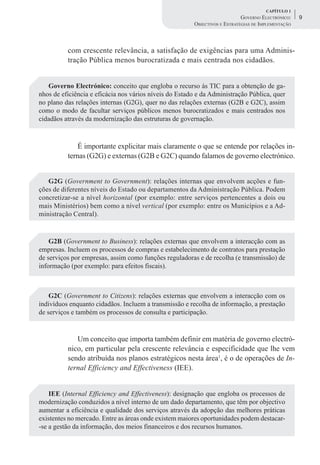 CAPÍTULO 1
                                                                            GOVERNO ELECTRÓNICO:    9
                                                        OBJECTIVOS E ESTRATÉGIAS DE IMPLEMENTAÇÃO



          com crescente relevância, a satisfação de exigências para uma Adminis-
          tração Pública menos burocratizada e mais centrada nos cidadãos.


   Governo Electrónico: conceito que engloba o recurso às TIC para a obtenção de ga-
nhos de eficiência e eficácia nos vários níveis do Estado e da Administração Pública, quer
no plano das relações internas (G2G), quer no das relações externas (G2B e G2C), assim
como o modo de facultar serviços públicos menos burocratizados e mais centrados nos
cidadãos através da modernização das estruturas de governação.



              É importante explicitar mais claramente o que se entende por relações in-
          ternas (G2G) e externas (G2B e G2C) quando falamos de governo electrónico.


   G2G (Government to Government): relações internas que envolvem acções e fun-
ções de diferentes níveis do Estado ou departamentos da Administração Pública. Podem
concretizar-se a nível horizontal (por exemplo: entre serviços pertencentes a dois ou
mais Ministérios) bem como a nível vertical (por exemplo: entre os Municípios e a Ad-
ministração Central).


    G2B (Government to Business): relações externas que envolvem a interacção com as
empresas. Incluem os processos de compras e estabelecimento de contratos para prestação
de serviços por empresas, assim como funções reguladoras e de recolha (e transmissão) de
informação (por exemplo: para efeitos fiscais).



    G2C (Government to Citizens): relações externas que envolvem a interacção com os
indivíduos enquanto cidadãos. Incluem a transmissão e recolha de informação, a prestação
de serviços e também os processos de consulta e participação.


             Um conceito que importa também definir em matéria de governo electró-
          nico, em particular pela crescente relevância e especificidade que lhe vem
          sendo atribuída nos planos estratégicos nesta área1, é o de operações de In-
          ternal Efficiency and Effectiveness (IEE).


    IEE (Internal Efficiency and Effectiveness): designação que engloba os processos de
modernização conduzidos a nível interno de um dado departamento, que têm por objectivo
aumentar a eficiência e qualidade dos serviços através da adopção das melhores práticas
existentes no mercado. Entre as áreas onde existem maiores oportunidades podem destacar-
-se a gestão da informação, dos meios financeiros e dos recursos humanos.
 