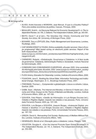 CIDADANIA DIGITAL E DEMOCRATIZAÇÃO ELECTRÓNICA   91




R   E   F   E    R    Ê    N    C    I   A    S

Bibliografia
            • ALVES, André Azevedo e MOREIRA, José Manuel, O que é a Escolha Pública?
              Para uma análise económica da política, Cascais, Principia, 2004.
            • BEAULIER, Scott A., «Is Discourse Relevant for Economic Development?» in The In-
              dependent Review, vol. VIII, 3, Oakland, The Independent Institute, 2004, pp. 343-361.
            • BEITO, David T. et al (ed.), The Voluntary City: Choice, Community and Civil
              Society, Ann Arbor, MI: University of Michigan Press, 2002.
            • BOVAIRD, Tony e LÖFFLER, Elke, Public Management and Governance, Londres,
              Routledge, 2003.
            • CAP GEMINI ERNST & YOUNG, Online availability of public services: How is Euro-
              pe progressing? Web based survey on electronic public services. Report of the
              forth measurement, 2004.
              (www.europa.eu.int/information_society/eeurope/2005/doc/highlights/whats_new/
              capgemini4.pdf)
            • CARNEIRO, Roberto, «Globalização, Governança e Cidadania» in A face oculta
              da governance: Cidadania, Administração Pública e Sociedade, Instituto Nacional
              de Administração, 2003.
            • COMISSÃO DAS COMUNIDADES EUROPEIAS, eEurope 2005: Uma sociedade
              da informação para todos, Bruxelas, 2002. (www.europa.eu.int/information_society/
              eeurope/2002/news_library/documents/eeurope2005/eeurope2005_pt.pdf)
            • FLEW, Antony, Education for Citizenship, Londres, Institute of Economic Affairs, 2000.
            • FOUNTAIN, Jane E., Building the Virtual State. Information Technology and Institu-
              tional Change, Washington, D. C., Brookings Institution Press, 2001.
            • FRIEDMAN, Thomas L., Compreender a globalização: o lexus e a oliveira, Lisboa,
              Quetzal, 2000.
            • GABB, Sean, «Markets, The Internet and Morality» in Dennis O’ Keefe (ed.), Eco-
              nomy and Virtue: Essays on the Theme of Markets and Morality, Londres, Institute
              of Economic Affairs, 2004, pp. 147-160.
            • GOUVEIA, Feliz Ribeiro, «Gestão da Informação» in Luís Borges Gouveia (ed.),
              Cidades e Regiões Digitais: impacte nas cidades e nas pessoas, Porto, Universi-
              dade Fernando Pessoa, 2003, pp. 157-185.
            • GOUVEIA, Luís Borges e GOUVEIA, Joaquim Borges, «Autarquias Digitais: pro-
              messas e desafios» in Luís Borges Gouveia (ed.), Cidades e Regiões Digitais:
              impacte nas cidades e nas pessoas, Porto, Universidade Fernando Pessoa, 2003,
              pp. 187-193.
            • GREEN, David G., Reinventing Civil Society: Rediscovery of Welfare Without Poli-
              tics, Londres, Institute of Economic Affairs, 1993.
            • HENRIQUES, Mendo et al, Educação para a cidadania, Lisboa, Plátano, 1999.
            • HOUSTON, Douglas A., «Can the Internet Promote Open Global Societies?» in
              The Independent Review, vol. VII, 3, Oakland, The Independent Institute, 2003,
              pp. 353-369.
 