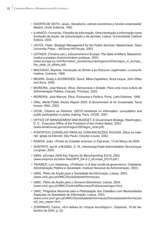 92   CIDADANIA DIGITAL E DEMOCRATIZAÇÃO ELECTRÓNICA




                   • HUERTA DE SOTO, Jesús, Socialismo, cálculo económico y función empresarial,
                     Madrid, Unión Editorial, 1992.
                   • ILHARCO, Fernando, Filosofia da Informação: Uma introdução à informação como
                     fundação da acção, da comunicação e da decisão, Lisboa, Universidade Católica
                     Editora, 2003.
                   • JOYCE, Peter, Strategic Management for the Public Services, Maidenhead, Open
                     University Press – McGraw-Hill House, 2003.
                   • LEITNER, Christine (ed.), eGovernment in Europe: The State of Affairs, Maastricht,
                     Institut européen d’administration publique, 2003.
                     (www.europa.eu.int/information_society/eeurope/egovconf/doc/egov_in_europe_
                     the_state_of_affairs.pdf)
                   • MACHADO, Baptista, Introdução ao Direito e ao Discurso Legitimador, Livraria Al-
                     medina, Coimbra, 1989.
                   • MEANS, Grady e SCHNEIDER, David, Meta-Capitalism, Nova Iorque, John Wiley
                     and Sons, 2000.
                   • MOREIRA, José Manuel, Ética, Democracia e Estado: Para uma nova cultura da
                     Administração Pública, Cascais, Principia, 2002.
                   • MOREIRA, José Manuel, Ética, Economia e Política, Porto, Lello Editores, 1996.
                   • ONU, World Public Sector Report 2003: E-Government at he Crossroads, Nova
                     Iorque, ONU, 2003.
                   • OCDE, Citizens as Partners. OECD handbook on information, consultation and
                     public participation in policy making, Paris, OCDE, 2001.
                   • OFFICE OF MANAGEMENT AND BUDGET, E-Government Strategy, Washington,
                     D. C., Executive Office of the President of the United States, 2003.
                     (www.whitehouse.gov/omb/egov/2003egov_strat.pdf)
                   • PONTIFÍCIO CONSELHO PARA AS COMUNICAÇÕES SOCIAIS, Ética na Inter-
                     net. Igreja na Internet, São Paulo, Edições Loyola, 2002.
                   • RAMOS, João, «Portal do Cidadão arranca» in Expresso, 13 de Março de 2004.
                   • SHAFRITZ, Jay M. e RUSSEL, E. W., Introducing Public Administration, Nova Iorque,
                     Longman, 2003.
                   • SIBIS, eEurope 2005 Key Figures for Benchamrking EU15, 2003.
                     (www.empirica.biz/sibis/ files/WP4_D4-3-3_eEurope_EU15.pdf )
                   • TAVARES, Luís Valadares, «Prefácio» in A face oculta da governance: Cidadania,
                     Administração Pública e Sociedade, Instituto Nacional de Administração, 2003.
                   • UMIC, Plano de Acção para a Sociedade da Informação, Lisboa, 2003.
                     (www.umic.gov.pt/UMIC/SociedadedaInformacao)
                   • UMIC, Plano de Acção para o Governo Electrónico, Lisboa, 2003.
                     (www.umic.gov.pt/UMIC/CentrodeRecursos/Publicacoes/egov.htm)
                   • UMIC, Programa Nacional para a Participação dos Cidadãos com Necessidades
                     Especiais na Sociedade da Informação, Lisboa, 2003.
                     (www.umic.pcm.gov.pt/UMIC/SociedadedaInformacao/SociedadedaInformacao/
                     cid_nec_espec.htm)
                   • ZORRINHO, Carlos, «Em defesa do ‘choque tecnológico’», Expresso, 18 de Se-
                     tembro de 2004, p. 22.
 