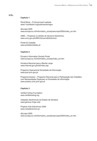 CIDADANIA DIGITAL E DEMOCRATIZAÇÃO ELECTRÓNICA   93




URL
      Capítulo 1

      World Bank – E-Government website
      www1.worldbank.org/publicsector/egov

      eEurope 2005
      www.europa.eu.int/information_society/eeurope/2005/index_en.htm

      UMIC – Projectos no âmbito do Governo Electrónico
      www.umic.gov.pt/UMIC/GovernoElectronico

      Portal do Cidadão
      www.portaldocidadao.pt


      Capítulo 2

      Europe’s Information Society Portal
      www.europa.eu.int/information_society/index_en.htm

      Iniciativa Nacional para a Banda Larga
      www.internet.gov.pt/inbl/index.asp

      Programa Operacional Sociedade da Informação
      www.posi.pcm.gov.pt

      Programa Acesso – Programa Nacional para a Participação dos Cidadãos
      com Necessidades Especiais na Sociedade da Informação
      www.acesso.umic.pcm.gov.pt


      Capítulo 3

      Verified Voting Foundation
      www.verifiedvoting.org

      Votações electrónicas do Estado de Genebra
      www.geneve.ch/ge-vote

      Projecto Voto Electrónico 2004
      www.votoelectronico.pt

      eEurope 2005
      www.europa.eu.int/information_society/eeurope/2005/index_en.htm
 