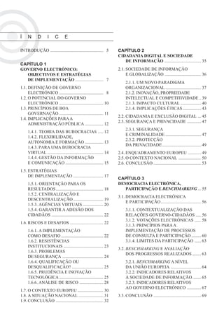Í    N      D       I     C      E

INTRODUÇÃO ................................................. 05        CAPÍTULO 2
                                                                       CIDADANIA DIGITAL E SOCIEDADE
                                                                          DE INFORMAÇÃO .................................. 35
CAPÍTULO 1
GOVERNO ELECTRÓNICO:                                                   2.1. SOCIEDADE DE INFORMAÇÃO
  OBJECTIVOS E ESTRATÉGIAS                                                  E GLOBALIZAÇÃO .................................. 36
  DE IMPLEMENTAÇÃO .......................... 07
                                                                            2.1.1. UM NOVO PARADIGMA
1.1. DEFINIÇÃO DE GOVERNO                                                   ORGANIZACIONAL ................................. 37
     ELECTRÓNICO ......................................... 08               2.1.2. INOVAÇÃO, PROPRIEDADE
1.2. O POTENCIAL DO GOVERNO                                                 INTELECTUAL E COMPETITIVIDADE .. 39
     ELECTRÓNICO ......................................... 10               2.1.3. IMPACTO CULTURAL ................... 40
1.3. PRINCÍPIOS DE BOA                                                      2.1.4. IMPLICAÇÕES ÉTICAS ................. 43
     GOVERNAÇÃO ......................................... 11
                                                                       2.2. CIDADANIA E EXCLUSÃO DIGITAL ... 45
1.4. IMPLICAÇÕES PARA A
                                                                       2.3. SEGURANÇA E PRIVACIDADE ............. 47
     ADMINISTRAÇÃO PÚBLICA ................. 12
                                                                            2.3.1. SEGURANÇA
     1.4.1. TEORIA DAS BUROCRACIAS ..... 12
                                                                            E CRIMINALIDADE ................................. 47
     1.4.2. FLEXIBILIDADE,
                                                                            2.3.2. PROTECÇÃO
     AUTONOMIA E FORMAÇÃO ................. 13
                                                                            DA PRIVACIDADE .................................... 49
     1.4.3. PARA UMA BUROCRACIA
     VIRTUAL .................................................... 14   2.4. ENQUADRAMENTO EUROPEU ............ 49
     1.4.4. GESTÃO DA INFORMAÇÃO                                       2.5. O CONTEXTO NACIONAL ..................... 50
     E COMUNICAÇÃO ................................... 15              2.6. CONCLUSÃO ............................................ 53
1.5. ESTRATÉGIAS
     DE IMPLEMENTAÇÃO ............................ 17
                                                                       CAPÍTULO 3
     1.5.1. ORIENTAÇÃO PARA OS                                         DEMOCRACIA ELECTRÓNICA,
     RESULTADOS ............................................ 18          PARTICIPAÇÃO E BENCHMARKING ... 55
     1.5.2. CENTRALIZAÇÃO E
                                                                       3.1. DEMOCRACIA ELECTRÓNICA
     DESCENTRALIZAÇÃO ............................ 19
                                                                            E PARTICIPAÇÃO ..................................... 56
     1.5.3. AGÊNCIAS VIRTUAIS ................... 20
     1.5.4. GARANTIR A ADESÃO DOS                                           3.1.1. CONTEXTUALIZAÇÃO DAS
     CIDADÃOS ................................................ 22           RELAÇÕES GOVERNO-CIDADÃOS ..... 56
                                                                            3.1.2. VOTAÇÕES ELECTRÓNICAS ...... 58
1.6. RISCOS E DESAFIOS ............................... 22
                                                                            3.1.3. PRINCÍPIOS PARA A
     1.6.1. A IMPLEMENTAÇÃO                                                 IMPLEMENTAÇÃO DE PROCESSOS
     COMO DESAFIO ....................................... 22                DE CONSULTA E PARTICIPAÇÃO ......... 60
     1.6.2. RESISTÊNCIAS                                                    3.1.4. LIMITES DA PARTICIPAÇÃO ...... 63
     INSTITUCIONAIS ..................................... 23
                                                                       3.2. BENCHMARKING E AVALIAÇÃO
     1.6.3. PROBLEMAS
                                                                            DOS PROGRESSOS REALIZADOS ........ 63
     DE SEGURANÇA ...................................... 24
     1.6.4. QUALIFICAÇÃO OU                                                 3.2.1. BENCHMARKING A NÍVEL
     DESQUALIFICAÇÃO? ............................. 25                      DA UNIÃO EUROPEIA ............................ 64
     1.6.5. PRUDÊNCIA E INOVAÇÃO                                            3.2.2. INDICADORES RELATIVOS
     TECNOLÓGICA ......................................... 25               À SOCIEDADE DE INFORMAÇÃO ........ 65
     1.6.6. ANÁLISE DE RISCO ...................... 28                      3.2.3. INDICADORES RELATIVOS
                                                                            AO GOVERNO ELECTRÓNICO ............. 67
1.7. O CONTEXTO EUROPEU ........................ 30
1.8. A SITUAÇÃO NACIONAL ....................... 31                    3.3. CONCLUSÃO ............................................ 69
1.9. CONCLUSÃO ............................................ 32
 
