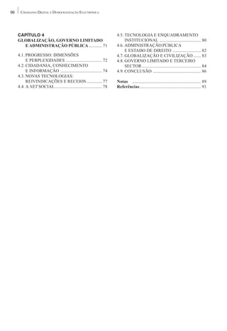 96    CIDADANIA DIGITAL E DEMOCRATIZAÇÃO ELECTRÓNICA




     CAPÍTULO 4                                                         4.5. TECNOLOGIA E ENQUADRAMENTO
     GLOBALIZAÇÃO, GOVERNO LIMITADO                                          INSTITUCIONAL ...................................... 80
       E ADMINISTRAÇÃO PÚBLICA ............ 71                          4.6. ADMINISTRAÇÃO PÚBLICA
                                                                             E ESTADO DE DIREITO .......................... 82
     4.1. PROGRESSO: DIMENSÕES                                          4.7. GLOBALIZAÇÃO E CIVILIZAÇÃO ....... 83
          E PERPLEXIDADES ................................. 72          4.8. GOVERNO LIMITADO E TERCEIRO
     4.2. CIDADANIA, CONHECIMENTO                                            SECTOR ...................................................... 84
          E INFORMAÇÃO ...................................... 74        4.9. CONCLUSÃO ............................................ 86
     4.3. NOVAS TECNOLOGIAS:
          REIVINDICAÇÕES E RECEIOS .............. 77                    Notas ............................................................... 89
     4.4. A NET SOCIAL ........................................... 78   Referências ........................................................ 91
 