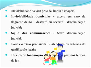  Inviolabilidade da vida privada, honra e imagem
 Inviolabilidade domiciliar – exceto em caso de
flagrante delito – desastre ou socorro - determinação
judicial;
 Sigilo das comunicações - Salvo determinação
judicial.
 Livre exercício profissional – atendidos os critérios de
qualificação legais;
 Direito de locomoção em tempos de paz, nos termos
da lei;
 