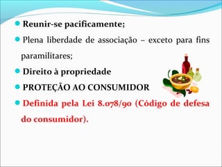 Reunir-se pacificamente;
Plena liberdade de associação – exceto para fins
paramilitares;
Direito à propriedade
PROTEÇÃO AO CONSUMIDOR
Definida pela Lei 8.078/90 (Código de defesa
do consumidor).
 
