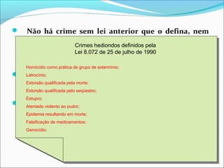  Não há crime sem lei anterior que o defina, nem
pena sem prévia cominação legal;
 Inafiançabilidade e imprescritibilidade DO CRIME DE
RACISMO (Lei 9459/97)
 Inafiançabilidade e não anistia para os crimes de
tortura, tráfico de drogas, terrorismo e crimes
definidos como hediondos.
Crimes hediondos definidos pela
Lei 8.072 de 25 de julho de 1990
Homicídio como prática de grupo de extermínio;
Latrocínio;
Extorsão qualificada pela morte;
Extorsão qualificada pelo seqüestro;
Estupro;
Atentado violento ao pudor;
Epidemia resultando em morte;
Falsificação de medicamentos;
Genocídio.
Crimes hediondos definidos pela
Lei 8.072 de 25 de julho de 1990
Homicídio como prática de grupo de extermínio;
Latrocínio;
Extorsão qualificada pela morte;
Extorsão qualificada pelo seqüestro;
Estupro;
Atentado violento ao pudor;
Epidemia resultando em morte;
Falsificação de medicamentos;
Genocídio.
 