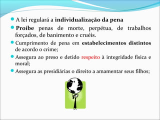 A lei regulará a individualização da pena
Proíbe penas de morte, perpétua, de trabalhos
forçados, de banimento e cruéis.
Cumprimento de pena em estabelecimentos distintos
de acordo o crime;
Assegura ao preso e detido respeito à integridade física e
moral;
Assegura as presidiárias o direito a amamentar seus filhos;
 