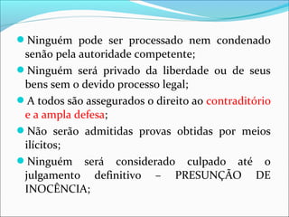 Ninguém pode ser processado nem condenado
senão pela autoridade competente;
Ninguém será privado da liberdade ou de seus
bens sem o devido processo legal;
A todos são assegurados o direito ao contraditório
e a ampla defesa;
Não serão admitidas provas obtidas por meios
ilícitos;
Ninguém será considerado culpado até o
julgamento definitivo – PRESUNÇÃO DE
INOCÊNCIA;
 