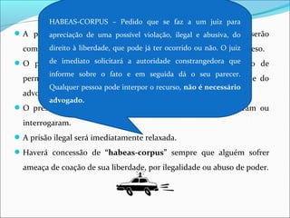 A prisão de qualquer pessoa e o local onde se encontre serão
comunicados imediatamente ao juiz competente e à família do preso.
O preso será informado de seus direitos, entre os quais o de
permanecer calado, sendo assegurada a assistência da família e do
advogado.
O preso tem direito à identificação daqueles que o prenderam ou
interrogaram.
A prisão ilegal será imediatamente relaxada.
Haverá concessão de “habeas-corpus” sempre que alguém sofrer
ameaça de coação de sua liberdade, por ilegalidade ou abuso de poder.
HABEAS-CORPUS – Pedido que se faz a um juiz para
apreciação de uma possível violação, ilegal e abusiva, do
direito à liberdade, que pode já ter ocorrido ou não. O juiz
de imediato solicitará a autoridade constrangedora que
informe sobre o fato e em seguida dá o seu parecer.
Qualquer pessoa pode interpor o recurso, não é necessário
advogado.
 