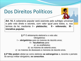 Dos Direitos Políticos
Art. 14. A soberania popular será exercida pelo sufrágio universal
e pelo voto direto e secreto, com valor igual para todos, e, nos
termos da lei, mediante: I -   plebiscito;      II -   referendo;    III -  
iniciativa popular. 
§ 1º O alistamento eleitoral e o voto são:
Obrigatórios:
I -  obrigatórios para os maiores de dezoito anos;
II -  facultativos para:
a) os analfabetos;
b) os maiores de setenta anos;
c) os maiores de dezesseis e menores de dezoito anos.
§ 2º Não podem alistar-se como eleitores os estrangeiros e, durante o período
do serviço militar obrigatório, os conscritos.
 